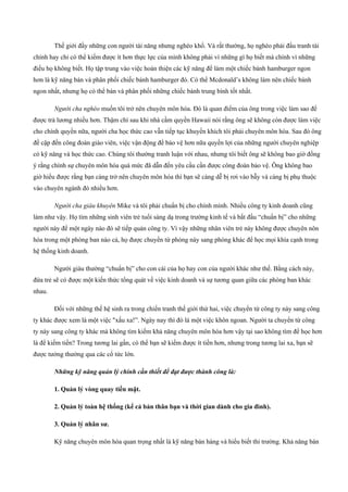 Thế giới đầy những con người tài năng nhưng nghèo khổ. Và rất thường, họ nghèo phải đấu tranh tài
chính hay chỉ có thể kiếm được ít hơn thực lực của mình không phải vì những gì họ biết mà chính vì những
điều họ không biết. Họ tập trung vào việc hoàn thiện các kỹ năng để làm một chiếc bánh hamburger ngon
hơn là kỹ năng bán và phân phối chiếc bánh hamburger đó. Có thể Mcdonald’s không làm nên chiếc bánh
ngon nhất, nhưng họ có thể bán và phân phối những chiếc bánh trung bình tốt nhất.
Người cha nghèo muốn tôi trở nên chuyên môn hóa. Đó là quan điểm của ông trong việc làm sao để
được trả lương nhiều hơn. Thậm chí sau khi nhà cầm quyền Hawaii nói rằng ông sẽ không còn được làm việc
cho chính quyền nữa, người cha học thức cao vẫn tiếp tục khuyến khích tôi phải chuyên môn hóa. Sau đó ông
đề cập đến công đoàn giáo viên, việc vận động để bảo vệ hơn nữa quyền lợi của những người chuyên nghiệp
có kỹ năng và học thức cao. Chúng tôi thường tranh luận với nhau, nhưng tôi biết ông sẽ không bao giờ đồng
ý rằng chính sự chuyên môn hóa quá mức đã dẫn đến yêu cầu cần được công đoàn bảo vệ. Ông không bao
giờ hiểu được rằng bạn càng trở nên chuyên môn hóa thì bạn sẽ càng dễ bị rơi vào bẫy và càng bị phụ thuộc
vào chuyên ngành đó nhiều hơn.
Người cha giàu khuyên Mike và tôi phải chuẩn bị cho chính mình. Nhiều công ty kinh doanh cũng
làm như vậy. Họ tìm những sinh viên trẻ tuổi sáng dạ trong trường kinh tế và bắt đầu “chuẩn bị” cho những
người này để một ngày nào đó sẽ tiếp quản công ty. Vì vậy những nhân viên trẻ này không được chuyên nôn
hóa trong một phòng ban nào cả, họ được chuyển từ phòng này sang phòng khác để học mọi khía cạnh trong
hệ thống kinh doanh.
Người giàu thường “chuẩn bị” cho con cái của họ hay con của người khác như thế. Bằng cách này,
đứa trẻ sẽ có được một kiến thức tổng quát về việc kinh doanh và sự tương quan giữa các phòng ban khác
nhau.
Đối với những thế hệ sinh ra trong chiến tranh thế giới thứ hai, việc chuyển từ công ty này sang công
ty khác được xem là một việc "xấu xa!”. Ngày nay thì đó là một việc khôn ngoan. Người ta chuyển từ công
ty này sang công ty khác mà không tìm kiếm khả năng chuyên môn hóa hơn vậy tại sao không tìm để học hơn
là để kiếm tiền? Trong tương lai gần, có thể bạn sẽ kiếm được ít tiền hơn, nhưng trong tương lai xa, bạn sẽ
được tưởng thưởng qua các cổ tức lớn.
Những kỹ năng quản lý chính cần thiết để đạt được thành công là:
1. Quản lý vòng quay tiền mặt.
2. Quản lý toàn hệ thống (kể cả bản thân bạn và thời gian dành cho gia đình).
3. Quản lý nhân sư.
Kỹ năng chuyên môn hóa quan trọng nhất là kỹ năng bán hàng và hiểu biết thi trường. Khả năng bán
 