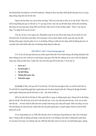 như Rockefeller Foundation và Ford Foundation. Những tổ chức này được thiết lập để nắm giữ của cải và gia
tăng chúng cũng như cho đi mãi mãi.
Người cha học thức cao của tôi luôn nói rằng: “Khi tôi có dư một so tiền, tôi sẽ cho đi hết.” Rắc rối ở
chỗ là ông không bao giờ có tiền dư cả. Vì vạy ông cố làm việc tích cực để kiếm được nhiều tiền mà không
tập trung vào quy luật quan trọng nhất của tiền bạc: Hãy cho đi và bạn sẽ được nhận”. Thay vì vậy ông tin
rằng: "Cứ nhận đi rồi sau đó sẽ cho.”
Tóm lại, tôi học cả hai người cha. Một phần trong tôi là một nhà tư bản nòng cốt yêu thích trò chơi
tiền kiếm tiền. Ở một khía cạnh khác, tôi là một giáo viên có trách nhiệm xã hội, quan tâm sâu sắc đến
khoảng trống ngày càng lớn giữa cái có và cái không. Riêng cá nhân tôi cho rằng chính hệ thống giáo dục cổ
xưa phải chịu trách nhiệm đầu tiên với khoảng trống đang lớn dần này.
CHƯƠNG 8 – Bài 7: Vượt chướng ngại vật
Có 5 lý do cốt yếu giải thích tại sao nhiều người hiểu biết về tài chính nhưng vẫn không thể phát triển
được những cột tài sản có thể tạo ra một lượng vòng quay tiền mặt lớn, những cột tài sản có thể cho phép họ
sống cuộc sống an nhàn thay vì phải làm việc toàn thời gian để trả hóa đơn. 5 lý do này là:
1. Sự lo sợ 2.
2. Sự hoài nghi. 3.
3. Sự lười biếng.
4. Những thói quen xấu.
5. Tính kiêu ngạo.
Lý do thứ 1: Hãy vượt qua nỗi lo bị mất tiền. Tôi chưa bao giờ gặp ai thực sư muốn bị mất tiền cả.
Và suốt đời tôi cũng không gặp được người giàu nào mà chưa từng bị mất tiền. Nhưng tôi đã gặp rất nhiều
người nghèo không bao giờ để mất một xu nào... Đó chính là đầu tư.
Nỗi lo bị mất tiền là rất thực tế. Mọi người đều lo, ngay cả những người giàu. Nhưng nỗi lo đó không
phải là vấn đề. Vấn đề là ban xử lý nổi lo đó như thế nào, xử lý việc mất mát như thế nào, xử lý các sai lầm
như thế nào… đó mới chính là điều làm nên sự khác biệt trong cuộc sống mỗi người. Điều này đúng với mọi
thứ chứ không chỉ riêng tiền bạc. Khác biệt chủ yếu giữa người giàu và người nghèo chính là cách họ điều
khiển nỗi sợ đó.
Có sợ cũng không sao cả. Nhắc đến tiền bạc mà tỏ ra nhát gan cũng không sao. Bạn vẫn có thể giàu
được. Chúng ta đều là những anh hùng ở một mặt nào đó và là những kẻ hèn nhát ở những khía cạnh khác.
Vợ của bạn tôi là một y tá ở phòng cấp cứu. Mỗi lần nhìn thấy máu là cô lại lao vào hành động ngay, nhưng
 