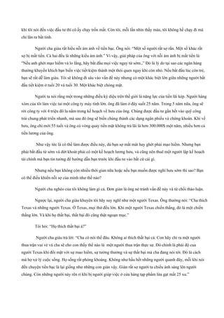 khi tôi nói đến việc đầu tư thì cô ấy chạy trốn mất. Còn tôi, mỗi lần nhìn thấy máu, tôi không hề chạy đi mà
chỉ lăn ra bất tỉnh.
Người cha giàu rất hiểu nỗi ám ảnh về tiền bạc. Ông nói: “Một số người rất sợ rắn. Một số khác rất
sợ bị mất tiền. Cả hai đều là những kiểu ám ảnh.” Vì vậy, giải pháp của ông với nỗi ám ảnh bị mất tiền là:
"Nếu anh ghét mạo hiểm và lo lắng, hãy bắt đầu mọi việc ngay từ sớm.,” Đó là lý do tại sao các ngân hàng
thường khuyến khích bạn biến việc tiết kiệm thành một thói quen ngay khi còn nhỏ. Nếu bắt đầu lúc còn trẻ,
bạn sẽ rất dễ làm giàu. Tôi sẽ không đi sâu vào vấn đề này nhưng có một khác biệt lớn giữa những người bắt
đầu tiết kiệm ở tuổi 20 và tuổi 30. Một khác biệt chóng mặt.
Người ta nói rằng một trong những điều kỳ diệu trên thế giới là năng lực của tiền lãi kép. Người hàng
xóm của tôi làm việc tai một công ty máy tính lớn. ông đã làm ở đây suốt 25 năm. Trong 5 năm nữa, ông sẽ
rời công ty với 4 triệu đô la nằm trong kế hoạch về hưu của ông. Chúng được đầu tư gần hết vào quỹ công
trái chung phát triển nhanh, mà sau đó ông sẽ biến chúng thành các dạng ngân phiếu và chứng khoán. Khi về
hưu, ông chỉ mới 55 tuổi và ông có vòng quay tiền mặt không trả lãi là hơn 300.000$ một năm, nhiều hơn cả
tiền lương của ông.
Như vậy tức là có thể làm được điều này, dù bạn sợ mất mát hay ghét phải mạo hiểm. Nhưng bạn
phải bắt đầu từ sớm và dứt khoát phải có một kế hoạch lương hưu, và cũng nên thuê một người lập kế hoạch
tài chính mà bạn tin tưởng để hướng dẫn bạn trước khi đầu tư vào bất cứ cái gì.
Nhưng nếu bạn không còn nhiều thời gian nữa hoặc nếu bạn muốn được nghỉ hưu sớm thì sao? Bạn
có thể điều khiển nỗi sợ của mình như thế nào?
Người cha nghèo của tôi không làm gì cả. Đơn giản là ông né tránh vấn đề này và từ chối thảo luận.
Ngược lại, người cha giàu khuyên tôi hãy suy nghĩ như một người Texas. Ông thường nói: “Cha thích
Texas và những người Texas. Ở Texas, mọi thứ đều lớn. Khi một người Texas chiến thắng, đó là một chiến
thắng lớn. Và khi họ thất bại, thất bại đó cũng thật ngoạn mục.”
Tôi hỏi: “Họ thích thất bại à?”
Người cha giàu trả lời: “Cha có nói thế đâu. Không ai thích thất bại cả. Con hãy chỉ ra một người
thua trận vui vẻ và cha sẽ cho con thấy thế nào là một người thua trận thực sự. Đó chính là phái độ cua
người Texas khi đối mặt với sự mao hiểm, sự tưởng thưởng và sự thất bại mà cha đang nói tới. Đó là cách
mà họ xử lý cuộc sống. Họ sống rất phóng khoáng. Không như hầu hết những người quanh đây, mỗi khi nói
đến chuyện tiền bạc là lại giống như những con gián vậy. Gián rất sợ người ta chiếu ánh sáng lên người
chúng. Còn những người này rên rỉ khi bị người giúp việc ở cửa hàng tạp phẩm lừa gạt mất 25 xu.”
 