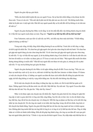 Người cha giàu tiếp tục giải thích:
“Điều cha thích nhất là phái độ của con người Texas. Họ tự hào khi chiến thắng và họ khoác lác khi
thua cuộc. Texas có câu nói: ‘Nếu anh sấp bị phá sản thì hãy phá sản sao cho to tát’. Họ không muốn thừa
nhận họ bị phá sản vì một ngôi nhà. Hầu hết mọi người quanh đây sợ bị mất đến nỗi họ không có cái nhà nào
để mất cả.”
Người cha giàu thường bảo Mike và tôi rằng: lý do lớn nhất dẫn đến việc không thành công tài chính
là vì hầu hết mọi người muốn được an toàn. Ông nói: “Người ta sợ thất bại đến nỗi họ thất bại thật”
Fran Tarkenton, một cựu tiền vệ xuất sắc của NFL, nói điều này theo một cách khác: "Chiến thắng
nghĩa là không sợ thất bại.”
Trong cuộc sống, tôi thấy rằng chiến thắng thường đi sau sự thất bại. Trước khi có thể chạy xe đạp,
tôi đã bị ngã rất nhiều lần. Tôi chưa bao giờ gặp người chơi gôn nào chưa từng bị mất trái banh. Tôi chưa bao
giờ gặp một người đang yêu nào chưa từng đau khổ. Và tôi chưa bao giờ gặp một người giàu nào chưa từng
bị mất tiền. Vì vậy với hầu hết mọi người, lý do họ không thành công về tài chính là vì nỗi đau bị mất tiền còn
lớn hơn rất nhiều so với niềm vui được giàu có. Ở Texas có một câu nói khác: "Mọi người đều muốn lên thiên
đường nhưng không ai muốn chết.” Hầu hết mọi người đều mơ được trở nên giàu có, nhưng lại rất sợ phải
mất tiền. Vì vậy mà họ không bao giờ giàu lên được.
Người cha giàu thường kể cho Mike và tôi nghe những chuyến đi đến Texas của ông: "Nếu các con
thực sự muốn học cách xử lý các rủi ro, mất mát và thất bại, hãy đến San Antonio và thăm Alamo. Ở Alamo
có một câu chuyện rất hay về những con người can đảm đã chọn cách chiến đấu để chống lại quân thù tràn
ngập, dù biết rằng không có một hy vọng chiến thắng nào. Họ thà chết chứ không chịu đầu hàng.
Đó là một câu chuyện rất cảm động và đáng học tập, tuy nhiên, nó vẫn là một thất bại quân sự bi
thảm. Những người lính nọ đã đưa mình vào chỗ chết. Một thất bại. Họ mất mát. Vậy người Texas đón nhận
thất bại như thế nào? Họ vẫn gào lên: “Hãy nhớ lấy Alamo!”.
Mike và tôi được nghe câu chuyện này rất nhiều lần. Người cha giàu luôn kể cho chúng tôi nghe khi
ông sắp có một vụ giao dịch lớn và ông cảm thấy căng thẳng. Sau khi cần cù làm việc và cho dù thành công
hay thất bại, ông vẫn kể lại câu chuyện này với chúng tôi. Mỗi lần ông sợ phạm sai lầm hay sợ bị mất tiền ông
nhắc lại câu chuyện đó. Nó cho ông sức mạnh và nó nhắc nhở ông rằng: trong vấn đề tài chính, ông luôn có
thể chuyển bại thành thắng. Người cha giàu biết rằng thất bại chỉ làm cho ông mạnh mẽ hơn và khôn ngoan
hơn. Không phải ông muốn thất bại mà ông biết rõ ông là ai và ông sẽ xử lý thất bại như thế nào. Ông sẽ chấp
nhận nó và biến nó thành chiến thắng. Điều đó đã giúp ông thành công, cho ông sự can đảm để vượt qua giới
hạn mà người khác phải lùi lại. “Chính vì vậy mà cha rất thích người Texas. Họ chấp nhận một thất bại lớn và
 