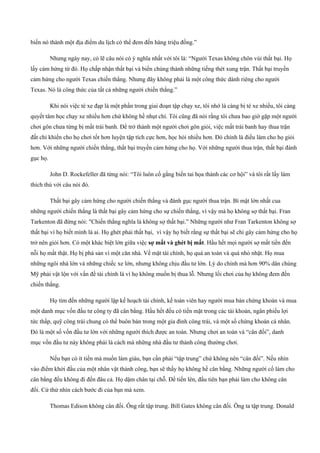 biến nó thành một địa điểm du lịch có thể đem đến hàng triệu đồng.”
Nhưng ngày nay, có lẽ câu nói có ý nghĩa nhất với tôi là: “Người Texas không chôn vùi thất bại. Họ
lấy cảm hứng từ đó. Họ chấp nhận thất bại và biến chúng thành những tiếng thét xung trận. Thất bại truyền
cảm hứng cho người Texas chiến thắng. Nhưng đây không phải là một công thức dành riêng cho người
Texas. Nó là công thức của tất cả những người chiến thắng.”
Khi nói việc té xe đạp là một phần trong giai đoạn tập chạy xe, tôi nhớ là càng bị té xe nhiều, tôi càng
quyết tâm học chạy xe nhiều hơn chứ không hề nhụt chí. Tôi cũng đã nói rằng tôi chưa bao giờ gặp một người
chơi gôn chưa từng bị mất trái banh. Để trở thành một người chơi gôn giỏi, việc mất trái banh hay thua trận
đất chỉ khiến cho họ chơi tốt hơn luyện tập tích cực hơn, học hỏi nhiều hơn. Đó chính là điều làm cho họ giỏi
hơn. Với những người chiến thắng, thất bại truyền cảm hứng cho họ. Với những người thua trận, thất bại đánh
gục họ.
John D. Rockefeller đã từng nói: “Tôi luôn cố gắng biến tai họa thành các cơ hội” và tôi rất lấy làm
thích thú với câu nói đó.
Thất bại gây cảm hứng cho người chiến thắng và đánh gục người thua trận. Bí mật lớn nhất cua
những người chiến thắng là thất bại gây cảm hứng cho sự chiến thắng, vì vậy mà họ không sợ thất bại. Fran
Tarkenton đã đừng nói: "Chiến thắng nghĩa là không sợ thất bại.” Những người như Fran Tarkenton không sợ
thất bại vì họ biết mình là ai. Họ ghét phải thất bại, vì vậy họ biết rằng sự thất bại sẽ chỉ gây cảm hứng cho họ
trở nên giỏi hơn. Có một khác biệt lớn giữa việc sợ mất và ghét bị mất. Hầu hết mọi người sợ mất tiền đến
nỗi họ mất thật. Họ bị phá sản vì một căn nhà. Về mặt tài chính, họ quá an toàn và quá nhỏ nhặt. Họ mua
những ngôi nhà lớn và những chiếc xe lớn, nhưng không chịu đầu tư lớn. Lý do chính mà hơn 90% dân chúng
Mỹ phải vật lộn với vấn đề tài chính là vì họ không muốn bị thua lỗ. Nhưng lối chơi của họ không đem đến
chiến thắng.
Họ tìm đến những người lập kế hoạch tài chính, kế toán viên hay người mua bán chứng khoán và mua
một danh mục vốn đầu tư công ty đã cân bằng. Hầu hết đều có tiền mặt trong các tài khoản, ngân phiếu lợi
tức thấp, quỹ công trái chung có thể buôn bán trong một gia đình công trái, và một số chứng khoán cá nhân.
Đó là một số vốn đầu tư lớn với những người thích được an toàn. Nhưng chơi an toàn và “cân đối”, danh
mục vốn đầu tư này không phải là cách mà những nhà đầu tư thành công thường chơi.
Nếu bạn có ít tiền mà muốn làm giàu, bạn cần phải “tập trung” chứ không nên “cân đối”. Nếu nhìn
vào điểm khởi đầu của một nhân vật thành công, bạn sẽ thấy họ không hề cân bằng. Những người cố làm cho
cân bằng đều không đi đến đâu cả. Họ dậm chân tại chỗ. Để tiến lên, đầu tiên bạn phải làm cho không cân
đối. Cứ thử nhìn cách bước đi của bạn mà xem.
Thomas Edison không cân đối. Ông rất tập trung. Bill Gates không cân đối. Ông ta tập trung. Donald
 