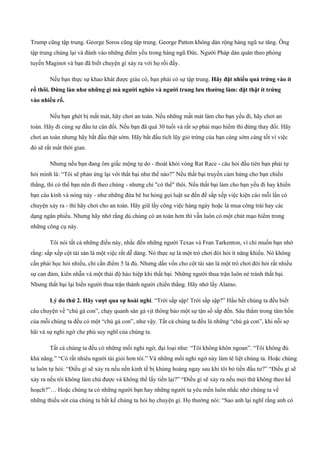 Trump cũng tập trung. George Soros cũng tập trung. George Patton không dàn rộng hàng ngũ xe tăng. Ông
tập trung chúng lại và đánh vào những điểm yếu trong hàng ngũ Đức. Người Pháp dàn quân theo phòng
tuyến Maginot và bạn đã biết chuyện gì xảy ra với họ rồi đấy.
Nếu bạn thực sự khao khát được giàu có, bạn phải có sự tập trung. Hãy đặt nhiều quả trứng vào ít
rổ thôi. Đừng làn như những gì mà người nghèo và người trung lưu thường làm: đặt thật ít trứng
vào nhiều rổ.
Nếu bạn ghét bị mất mát, hãy chơi an toàn. Nếu những mất mát làm cho bạn yếu đi, hãy chơi an
toàn. Hãy đi cùng sự đầu tư cân đối. Nếu bạn đã quá 30 tuổi và rất sợ phải mạo hiểm thì đừng thay đổi. Hãy
chơi an toàn nhưng hãy bắt đầu thật sớm. Hãy bắt đầu tích lũy giỏ trứng của bạn càng sớm càng tốt vì việc
đó sẽ rất mất thời gian.
Nhưng nếu bạn đang ôm giấc mộng tự do ­ thoát khỏi vòng Rat Race ­ câu hỏi đầu tiên bạn phải tự
hỏi mình là: “Tôi sẽ phản ứng lại với thất bại như thế nào?” Nếu thất bại truyền cảm hứng cho bạn chiến
thắng, thì có thể bạn nên đi theo chúng ­ nhưng chỉ "có thể" thôi. Nếu thất bại làm cho bạn yếu đi hay khiến
bạn cáu kỉnh và nóng nảy ­ như những đứa bé hư hỏng gọi luật sư đến để sắp xếp việc kiện cáo mỗi lần có
chuyện xảy ra ­ thì hãy chơi cho an toàn. Hãy giữ lấy công việc hàng ngày hoặc là mua công trái hay các
dạng ngân phiếu. Nhưng hãy nhớ rằng dù chúng có an toàn hơn thì vẫn luôn có một chút mạo hiểm trong
những công cụ này.
Tôi nói tất cả những điều này, nhắc đến những người Texas và Fran Tarkenton, vì chỉ muốn bạn nhớ
rằng: sắp xếp cột tài sản là một việc rất dễ dàng. Nó thực sự là một trò chơi đòi hỏi ít năng khiếu. Nó không
cần phải học hỏi nhiều, chỉ cần điểm 5 là đủ. Nhưng dấn vốn cho cột tài sản là một trò chơi đòi hỏi rất nhiều
sự can đảm, kiên nhẫn và một thái độ hào hiệp khi thất bại. Những người thua trận luôn né tránh thất bại.
Nhưng thất bại lại biến người thua trận thành người chiến thắng. Hãy nhớ lấy Alamo.
Lý do thứ 2. Hãy vượt qua sự hoài nghi. “Trời sắp sập! Trời sắp sập?” Hầu hết chúng ta đều biết
câu chuyện về “chú gà con”, chạy quanh sân gà vịt thông báo một sự tận số sắp đến. Sâu thẳm trong tâm hồn
của mỗi chúng ta đều có một “chú gà con”, như vậy. Tất cả chúng ta đều là những “chú gà con”, khi nỗi sợ
hãi và sự nghi ngờ che phủ suy nghĩ của chúng ta.
Tất cả chúng ta đều có những mối nghi ngờ, đại loại như: “Tôi không khôn ngoan”. “Tôi không đủ
khả năng.” “Có rất nhiêu người tài giỏi hơn tôi.” Và những mối nghi ngờ này làm tê liệt chúng ta. Hoặc chúng
ta luôn tự hỏi: “Điều gì sẽ xảy ra nếu nền kinh tế bị khủng hoảng ngay sau khi tôi bỏ tiền đầu tư?” “Điều gì sẽ
xảy ra nếu tôi không làm chủ được và không thể lấy tiền lại?” “Điều gì sẽ xảy ra nếu mọi thứ không theo kế
hoạch?”… Hoặc chúng ta có những người bạn hay những người ta yêu mến luôn nhắc nhở chúng ta về
những thiếu sót của chúng ta bất kể chúng ta hỏi họ chuyện gì. Họ thường nói: “Sao anh lại nghĩ rằng anh có
 