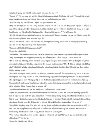 nói chuyện giống như hầu hết những người làm việc cho bác vậy”
“Sao cơ ạ?” Tôi ngơ ngác hỏi lại. Rồi chẳng hiểu ông đang nói gì, tôi tiếp tục bất bình: "Con nghĩ bác sẽ giữ
đúng giao kèo và sẽ dạy con. Nhưng thật ra bác chỉ muốn hành hạ cơn thôi..."
“Bác vẫn đang dạy con đấy chứ.” Người cha giàu bình thản nói.
“Dạy con ư? Thậm chí bác còn không buồn nói chuyện với con kể từ khi con đồng ý làm việc chỉ vì mấy xu lẻ
này. 10 xu một giờ, thế đấy, lẽ ra con đã phải báo với chính quyền về bác rồi. Bác biết mà, chúng ta có luật
lao động trẻ em. Bác cũng biết là cha con làm việc cho chính quyền…” Tôi la lên giận dữ.
“Úi chà, bây giờ thì con nói chuyện nghe y như những người đã từng làm việc cho bác vậy. Những người đó
hoặc bác cho nghỉ việc hoặc họ tự xin nghỉ rồi.”
“Bác đã nói dối con. Con đã làm việc cho bác, nhưng bác đã không giữ lời. Bác đã không dạy con điều gì
cả.” Tôi nói dồn dập, cảm thầy mình thật can đảm.
“Sao con nghĩ là bác không dạy con gì cả?"
Người cha giàu hỏi lại.
Tôi bĩu môi: "Bác đâu nói chuyện với con. Con đã làm việc được ba tuần, vậy mà bác chẳng dạy con gì cả."
“Dạy nghĩa là phải nói chuyện hoặc làm một bài diễn thuyết à?” “Ừm, vâng ạ.” Tôi dè dặt trả lời.
“Đó là cách dạy ở trường, còn ở đời sẽ rất khác,” người cha giàu mỉm cười nói. "Đời sẽ chẳng hề nói gì với
con mà chỉ xô đấy con thôi. Khi cuộc đời xô đẩy con, nó muốn nói rằng: “Dậy đi thôi, có một cái mới để học
đây!” Khi bị đời xô đẩy, một số người bỏ cuộc, một số người khác thì chiến đấu. Một số ít học được những
bài học và tiếp tục đi…
Nếu con là loại người không có chút can đảm nào, con sẽ bỏ cuộc mỗi lần cuộc đời xô đẩy con. Khi đó con
sẽ sống một cuộc sống sao cho an toàn, cố tránh những việc có thể không bao giờ xảy ra. Sau đó con sẽ chết
như một ông già tẻ nhạt. Nhưng sự thật là con đã để cho cuộc đời đẩy con đến bên bờ khuất phục. Tận đáy
lòng con là nỗi kinh hoàng khi phải mạo hiểm. Con muốn chiến thắng, nhưng nỗi lo sợ thất bại còn lớn hơn cả
niềm vui chiến thắng. Con đã chọn sự an toàn mà.”
Tôi nhìn cha của Mike một lúc lâu, rồi bật hỏi. “Thế ra bác đã xô đẩy con ư?”
Người cha giàu mỉm cười. "Bác muốn cho con nếm thử chút mùi vị cuộc đời. Các con là những người đầu
tiên đề nghị bác dạy cách làm giàu. Bác có hơn 150 nhân công, nhưng chẳng ai hỏi bác về điều đó cả. Họ hỏi
bác về công việc tiền lương mà không hề yêu cầu bác dạy về tiền bạc. Do đó, hầu hết mọi người dùng những
năm tháng tốt nhất trong đời để làm việc vì tiền mà thật sự không hiểu họ đang làm việc vì cái gì."
Tôi ngồi im lặng lắng nghe. Khi Mike nói với bác là con muốn học cách làm giàu, bác quyết định sẽ thiết kế
một khóa học thật gần với cuộc sống thực. Vì thế mà bác để cho đời xô đẩy con một chút, khi đó con sẽ
thấm những điều bác nói. Chính vì vậy, bác chỉ trả con 10 xu một giờ."
“Vậy bài học mà con học được khi làm việc để có 10 xu một giờ là gì? Là bác đã quá keo kiệt và bóc lột
nhân công à?” Tôi vặn lại.
Người cha giàu bật cười thật to.
 