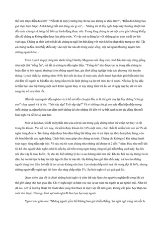 thể làm được điều đó chứ?” “Nếu đó là một ý tưởng hay thì tại sao không ai chịu làm?”, “Điều đó không bao
giờ thực hiện được. Anh không biết anh đang nói gì cả”,... Những lời lẽ đầy nghi hoặc này thường nhiệt tình
đến mức chúng ta không thể bắt tay hành động được nữa. Trong lòng chúng ta có một cảm giác khủng khiếp,
đến độ chúng ta không tiến được lên phía trước. Vì vậy mà ta đứng lại với những gì an toàn và để cơ hội
vuột qua. Chúng ta nhìn đời trôi đi khi chúng ta ngồi im bất động với một khối u nhạt nhẽo trong cơ thể. Tất
cả chúng ta đều cảm thấy điều này vào một lúc nào đó trong cuộc sống, một số người thường xuyên hơn
những người khác...
Peter Lynch ở quỹ công trái danh tiếng Fidelity Magenan nói rằng việc cảnh báo trời sập cũng giống
như một thứ “tiếng ồn”, mà tất cả chúng ta đều nghe thấy. “Tiếng ồn” này được tạo ra trong đầu chúng ta
hoặc đến từ bên ngoài, thường là từ những người bạn, gia đình đồng nghiệp hoặc các phương tiện truyền
thông. Lynch nhắc lại những năm 1950, khi mối đe doạ về một cuộc chiến tranh hạt nhân phổ biến trên báo
chí đến nỗi người ta bất đầu xây dựng hầm trú ẩn lánh phóng xạ dự trữ thức ăn và nước. Nếu lúc ấy họ đầu
tư tiền bạc vào thị trường một cách khôn ngoan thay vì xây dựng hầm trú ẩn, có lẽ ngày nay họ đã trở nên
sung túc về tài chính rồi.
Hầu hết mọi người đều nghèo vì cứ hễ nói đến chuyện đầu tư là thế giới này lại đầy những "chú gà
con” chạy quanh và la lên: “Trời sắp sập! Trời sắp sập?” Và vì những chú gà con này đều hiện diện trong
mỗi chúng ta, nên phải rất can đảm mới không để cho những lời đồn về sự bất hạnh u ám tác động lên mối
hoài nghi và nỗi lo sợ của bạn.
Một ví dụ khác, tôi để một phần nhỏ của cột tài sản trong giấy chứng nhận thế chấp nợ thay vì cất
trong tài khoản. Với số tiền này, tôi kiếm được khoản lời 16% một năm, chắc chắn là nhiều hơn con số 5% do
ngân hàng đưa ra. Tờ chứng nhận được bảo đảm bằng bất động sản và có hiệu lực theo luật pháp bang, còn
tốt hơn hầu hết các ngân hàng. Cách thức mua giúp cho chúng an toàn. Chúng chỉ không có khả năng thanh
toán ngay bằng tiền mặt thôi. Vì vậy mà tôi xem chúng như những tài khoản từ 2 đến 7 năm. Hầu như mỗi khi
tôi kể cho người khác nghe, nhất là nếu họ cất tiền trong ngân hàng, rằng tôi giữ tiền bằng cách này, họ đều
nói như vậy là mạo hiểm. Họ cho tôi biết những lý do vì sao không nên làm thế. Khi tôi hỏi họ lấy thông tin từ
đâu, họ nói từ bạn bè hay từ một tạp chí đầu tư nào đó. Họ không bao giờ làm điều này, và họ cho những
người đang làm điều đó biết lý do tại sao không nên làm. Lợi nhuận thấp nhất mà tôi mong đợi là 16%, nhưng
những người đầy nghi ngờ thì luôn sẵn sàng chấp nhận 5%. Sự hoài nghi có cái giá quá đắt.
Quan niệm của tôi là chính những hoài nghi và yếm thế này làm cho người ta nghèo đi trong khi cả
thế giới đang chờ bạn giàu lên. Chỉ vì nghi ngờ và bám víu vào sự an toàn mà người ta cứ nghèo mãi. Như tôi
đã nói, xét về mặt kỹ thuật thì thoát khỏi vòng Rat Race là một việc rất đơn giản, không cần phải học thật cao
mới làm được. Nhưng chính sự hoài nghi đã làm lụn bại mọi người.
Người cha giàu nói: “Những người yếm thế không bao giờ chiến thắng. Sự nghi ngờ cùng với nỗi lo
 