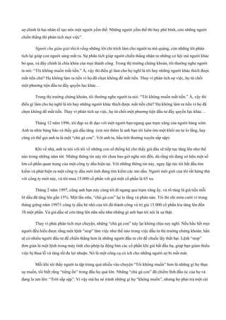 sợ chính là hai nhân tố tạo nên một người yếm thế. Những người yếm thế thì hay phê bình, còn những người
chiến thắng thì phân tích mọi việc”.
Người cha giàu giải thích rằng những lời chỉ trích làm cho người ta mù quáng, còn những lời phân
tích lại giúp con người sáng mắt ra. Sự phân tích giúp người chiến thắng nhận ra những cơ hội mà người khác
bỏ qua, và đây chính là chìa khóa của mọi thành công. Trong thị trường chứng khoán, tôi thường nghe người
ta nói: “Tôi không muốn mất tiền.” À, vậy thì điều gì làm cho họ nghĩ là tôi hay những người khác thích được
mất tiền chứ? Họ không làm ra tiền vì họ đã chọn không để mất tiền. Thay vì phân tích sự việc, họ từ chối
một phương tiện đầu tư đầy quyền lực khác…
Trong thị trường chứng khoán, tôi thường nghe người ta nói: “Tôi không muốn mất tiền.” À, vậy thì
điều gì làm cho họ nghĩ là tôi hay những người khác thích được mất tiền chứ? Họ không làm ra tiền vì họ đã
chọn không để mất tiền. Thay vì phân tích sự việc, họ từ chối một phương tiện đầu tư đầy quyền lực khác…
Tháng 12 năm 1996, tôi đạp xe đi dạo với một người bạn ngang qua trạm xăng của người hàng xóm.
Anh ta nhìn bảng báo và thấy giá dầu tăng. (xin nói thêm là anh bạn tôi luôn ôm một khối ưu tư lo lắng, hay
cũng có thể gọi anh ta là một “chú gà con”. Với anh ta, bầu trời thường xuyên sắp sập).
Khi về nhà, anh ta nói với tôi về những con số thống kê cho thấy giá dầu sẽ tiếp tục tăng lên như thế
nào trong những năm tới. Những thông tin này tôi chưa bao giờ nghe nói đến, dù rằng tôi đang sở hữu một số
lớn cổ phần quan trọng của một công ty dầu hiện tại. Với những thông tin này, ngay lập tức tôi bắt đầu tìm
kiếm và phát hiện ra một công ty dầu mới tinh đang tìm kiếm các mỏ dầu. Người môi giới của tôi rất hứng thú
với công ty mới này, và tôi mua 15.000 cổ phần với giá một cổ phần là 65 xu.
Tháng 2 năm 1997, cũng anh bạn này cùng tôi đi ngang qua trạm xăng ấy, và rõ ràng là giá tiền mỗi
lít dầu đã tăng lên gần 15%. Một lần nữa, “chú gà con” lại lo lắng và phàn nàn. Tôi thì chỉ mỉm cười vì trong
tháng giêng năm 19971 công ty dầu bé nhỏ của tôi đã thành công và trị giá 15.000 cổ phần kia tăng lên đến
3$ một phần. Và giá dầu sẽ còn tăng lên nữa nếu như những gì anh bạn tôi nói là sự thật.
Thay vì phải phân tích mọi chuyện, những “chú gà con” này lại không chịu suy nghĩ. Nếu hầu hết mọi
người đều hiểu được rằng một lệnh "stop" làm việc như thế nào trong việc đầu tư thị trường chứng khoán, hẳn
sẽ có nhiều người đầu tư để chiến thắng hơn là những người đầu tư chỉ để chuốc lấy thất bại. Lệnh “stop”
đơn giản là một lệnh trong máy tính cho phép tự động bán các cổ phần khi giá bắt đầu hạ, giúp bạn giảm thiểu
việc bị thua lỗ và tăng tối đa lợi nhuận. Nó là một công cụ có ích cho những người sợ bi mất mát.
Mỗi khi tôi thấy người ta tập trung quá nhiều vào chuyện “Tôi không muốn” hơn là những gì họ thực
sự muốn, tôi biết rằng “tiếng ồn” trong đầu họ quá lớn. Những “chú gà con” đã chiếm lĩnh đầu óc của họ và
đang la um lên: “Trời sắp sập”. Vì vậy mà họ né tránh những gì họ “không muốn”, nhưng họ phải trả một cái
 