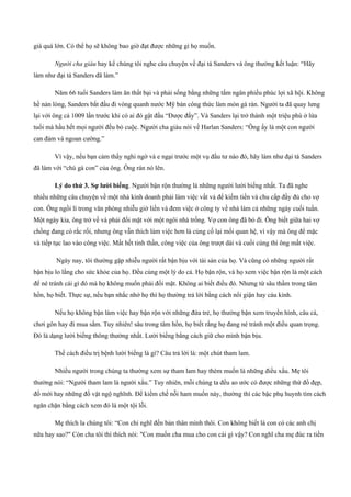giá quá lớn. Có thể họ sẽ không bao giờ đạt được những gì họ muốn.
Người cha giàu hay kể chúng tôi nghe câu chuyện về đại tá Sanders và ông thường kết luận: “Hãy
làm như đại tá Sanders đã làm.”
Năm 66 tuổi Sanders làm ăn thất bại và phải sống bằng những tấm ngân phiếu phúc lợi xã hội. Không
hề nản lòng, Sanders bắt đầu đi vòng quanh nước Mỹ bán công thức làm món gà rán. Người ta đã quay lưng
lại với ông cả 1009 lần trước khi có ai đó gật đầu “Được đấy”. Và Sanders lại trở thành một triệu phú ở lứa
tuổi mà hầu hết mọi người đều bỏ cuộc. Người cha giàu nói về Harlan Sanders: “Ông ấy là một con người
can đảm và ngoan cường.”
Vì vậy, nếu bạn cảm thấy nghi ngờ và e ngại trước một vụ đầu tư nào đó, hãy làm như đại tá Sanders
đã làm với “chú gà con” của ông. Ông rán nó lên.
Lý do thứ 3. Sự lười biếng. Người bận rộn thường là những người lười biếng nhất. Ta đã nghe
nhiều những câu chuyện về một nhà kinh doanh phải làm việc vất vả để kiếm tiền và chu cấp đầy đủ cho vợ
con. Ông ngồi lì trong văn phòng nhiễu giờ liền và đem việc ở công ty về nhà làm cả những ngày cuối tuần.
Một ngày kia, ông trở về và phải đối mặt với một ngôi nhà trống. Vợ con ông đã bỏ đi. Ông biết giữa hai vợ
chồng đang có rắc rối, nhưng ông vẫn thích làm việc hơn là củng cố lại mối quan hệ, vì vậy mà ông để mặc
và tiếp tục lao vào công việc. Mất hết tinh thần, công việc của ông trượt dài và cuối cùng thì ông mất việc.
Ngày nay, tôi thường gặp nhiễu người rất bận bịu với tài sản của họ. Và cũng có những người rất
bận bịu lo lắng cho sức khỏe của họ. Đều cùng một lý do cả. Họ bận rộn, và họ xem việc bận rộn là một cách
để né tránh cái gì đó mà họ không muốn phải đối mặt. Không ai biết điều đó. Nhưng từ sâu thầm trong tâm
hồn, họ biết. Thực sự, nếu bạn nhắc nhở họ thì họ thường trả lời bằng cách nổi giận hay cáu kỉnh.
Nếu họ không bận làm việc hay bận rộn với những đứa trẻ, họ thường bận xem truyền hình, câu cá,
chơi gôn hay đi mua sắm. Tuy nhiên! sâu trong tâm hồn, họ biết rằng họ đang né tránh một điều quan trọng.
Đó là dạng lười biếng thông thường nhất. Lười biếng bằng cách giữ cho mình bận bịu.
Thế cách điều trị bệnh lười biếng là gì? Câu trả lời là: một chút tham lam.
Nhiều người trong chúng ta thường xem sự tham lam hay thèm muốn là những điều xấu. Mẹ tôi
thường nói: “Người tham lam là người xấu.” Tuy nhiên, mỗi chúng ta đều ao ước có được những thứ đồ đẹp,
đồ mới hay những đồ vật ngộ nghĩnh. Để kiềm chế nỗi ham muốn này, thường thì các bậc phụ huynh tìm cách
ngăn chặn bằng cách xem đó là một tội lỗi.
Mẹ thích la chúng tôi: “Con chỉ nghĩ đến bản thân mình thôi. Con không biết là con có các anh chị
nữa hay sao?" Còn cha tôi thì thích nói: "Con muốn cha mua cho con cái gì vậy? Con nghĩ cha mẹ đúc ra tiền
 