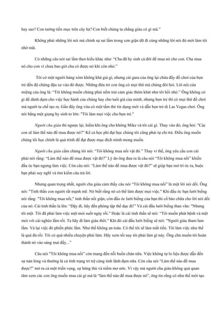 hay sao? Con tưởng tiền mọc trên cây hả? Con biết chúng ta chẳng giàu có gì mà.”
Không phải những lời nói mà chính sự sai lầm trong cơn giận dữ đi cùng những lời nói đó mới làm tôi
nhớ mãi.
Có những câu nói sai lầm theo kiểu khác như: “Cha đã hy sinh cả đời để mua nó cho con. Cha mua
nó cho con vì chưa bao giờ cha có được nó khi còn nhỏ.”
Tôi có một người hàng xóm không khá giả gì, nhưng cái gara của ông lại chứa đầy đồ chơi của bọn
trẻ đến độ chừng đậu xe vào đó được. Những đứa trẻ con ông có mọi thứ mà chúng đòi hỏi. Lời nói cửa
miệng của ông là: “Tôi không muốn chúng phải nếm trải cảm giác thèm khát như tôi hồi nhỏ.” Ông không có
gì để dành dụm cho việc học hành của chúng hay cho tuổi già của mình, nhưng bọn trẻ thì có mọi thứ đồ chơi
mà người ta chế tạo ra. Gần đây ông vừa có một tấm thẻ tín dụng mới và dẫn bọn trẻ di Las Vegas chơi. Ông
nói bằng một giọng hy sinh to lớn: "Tôi làm mọi việc cho bọn trẻ."
Người cha giàu thì ngược lại, hiếm khi ông cho không Mike và tôi cái gì. Thay vào đó, ông hỏi: "Các
con sẽ làm thế nào để mua được nó?” Kể cả học phí đại học chúng tôi cũng phải tự chi trả. Điều ông muốn
chúng tôi học chính là quá trình để đạt được mục đích mình mong muốn.
Người cha giàu cấm chúng tôi nói: “Tôi không mua nổi vật đó.” Thay vì thế, ông yêu cầu con cái
phải nói rằng: “Làm thế nào để mua được vật đó?” Lý do ông đưa ra là câu nói “Tôi không mua nổi” khiến
đầu óc bạn ngưng làm việc. Còn câu nói: “Làm thế nào để mua được vật đó?” sẽ giúp bạn mở trí óc ra, buộc
bạn phải suy nghĩ và tìm kiếm câu trả lời.
Nhưng quan trọng nhất, người cha giàu cảm thấy câu nói “Tôi không mua nổi” là một lời nói dối. Ông
nói: "Tinh thần con người rất mạnh mẽ. Nó biết rằng nó có thể làm được mọi việc." Khi đầu óc bạn lười biếng
nói rằng: "Tôi không mua nổi," tinh thần nổi giận, còn đầu óc lười biếng của bạn thì cố bào chữa cho lời nói dối
của nó. Cái tinh thần la lên: “Dậy đi, hãy đến phòng tập thể dục đi!” Và cái đầu lười biếng than vãn: "Nhưng
tôi mệt. Tôi đã phải làm việc mệt mỏi suốt ngày rồi." Hoặc là cái tinh thần sẽ nói: “Tôi muốn phát bệnh và mệt
mỏi với cái nghèo lắm rồi. Ta hãy đi làm giàu thôi.” Khi đó cái đầu lười biếng sẽ nói: "Người giàu tham lam
lắm. Vả lại việc đó phiền phức lắm. Như thế không an toàn. Có thể tôi sẽ làm mất tiền. Tôi làm việc như thế
là quá đủ rồi. Tôi có quá nhiều chuyện phải làm. Hãy xem tối nay tôi phải làm gì này. Ông chủ muốn tôi hoàn
thành nó vào sáng mai đấy...”
Câu nói "Tôi không mua nổi” còn mang đến nỗi buồn chán nữa. Việc không tự lo liệu được dẫn đến
sự nản lòng và thường là cả tình trạng trì trệ cùng tính lãnh đạm nữa. Còn câu nói “Làm thế nào để mua
được?” mở ra cả một triển vọng, sự hứng thú và niềm mơ ước. Vì vậy mà người cha giàu không quá quan
tâm xem các con ông muốn mua cái gì mà là “làm thế nào để mua được nó”, ông tin rằng có như thế mới tạo
 