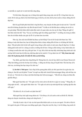 ra một đầu óc mạnh mẽ và một tinh thần năng động.
Tôi hiểu được rằng ngày nay có hàng triệu người đang mang mặc cảm tội lỗi vì lòng tham lam của
mình. Đó là một quy định cũ kỹ hình thành ngay từ khi họ còn nhỏ, khi họ ham muốn có được những thứ tốt
đẹp hơn...
Khi tôi quyết định phải thoát khỏi vòng Rat Race, mọi chuyện chỉ đơn giản là một câu hỏi: "Làm thế
nào để tôi không cần phải làm việc đầu tắt mặt tối nữa?" Và đầu óc tôi bắt đầu đưa ra những câu trả lời và
các giải pháp. Phần khó khăn nhất là phải đấu tranh với quan niệm của cha mẹ tôi rằng “Đừng chỉ nghĩ về
bản thân mình như thế.” Hay “Tại sao con không nghĩ cho những người khác?” và những câu tương tự nhằm
làm cho tôi thấm nhuần cảm giác tội lỗi về sự tham lam của mình.
Như vậy, làm cách nào để đánh bại được sự lười biếng? Câu trả lời là một chút tham lam. Nếu
không có một chút tham lam, bạn sẽ không khao khát có được những điều tốt hơn và sẽ không thể tiến bộ
được. Thế giới phát triển là nhờ mỗi người trong chúng ta đều muốn có một cuộc sống tốt đẹp hơn. Có được
những phát minh mới là vì chúng ta muốn có những thứ tốt hơn. Chúng ta đến trường và học hành chăm chỉ
vì chúng ta muốn làm một việc gì đó giỏi hơn. Vì vậy, bất cứ khi nào bạn thấy mình đang lảng tránh một việc
mà bạn biết là nên làm thì điều duy nhất bạn phải tự hỏi mình là “Cái gì dành cho tôi?" Hãy tham lam một
chút. Đó là phương thuốc tất nhất để chữa sự lười biếng.
Tuy nhiên, quá tham lam cũng không tốt. Nhưng theo tôi, câu nói hay nhất là của Eleanor Roosevelt:
“Hãy làm những gì mà trái tim bạn cho là đúng ­ vì đằng nào thì bạn cũng sẽ bị phê bình. Nếu làm bạn sẽ bị
chửi rủa, còn không làm bạn cũng sẽ bị chửi rủa.”
Lý do thứ 4. Thói quen. Cuộc sống là tấm gương phản chiếu các thói quen hơn là sự giáo dục của
chúng ta. Sau khi xem bộ phim "Conan” do ngôi sao điện ảnh Arnold Schwarzenegger đóng, một anh bạn của
tôi ước ao: "Giá như tôi có được một thân hình đẹp như Schwarzenegger...” Hầu hết các chàng trai khác đều
gật đầu đồng ý.
Một người bạn khác nói: "Tôi nghe nói lúc trước anh ta rất nhỏ bé và gầy trơ xương.” “Đúng đấy, tôi
cũng nghe nói thế… một người khác thêm vào: “Tôi nghe nói anh ta ép mình tập thể dục ở phòng tập hầu như
mỗi ngày.”
“Dĩ nhiên rồi, tôi cá là anh ta sẽ phải làm thế.”
Một người hay hoài nghi trong nhóm nói: “Còn khuya, tôi cá là anh ta sinh ra đã thế rồi. Mà thôi
đừng nói chuyện Arnold nữa, chúng ta đi uống bia đi…”
Trên đây là một ví dụ về việc các thói quen điều khiển cách cư xử của con người. Tôi nhớ có lần tôi
hỏi người cha giàu về thói quen của những người giàu. Cũng như mọi khi, thay vì trả lời thẳng, ông muốn tôi
 