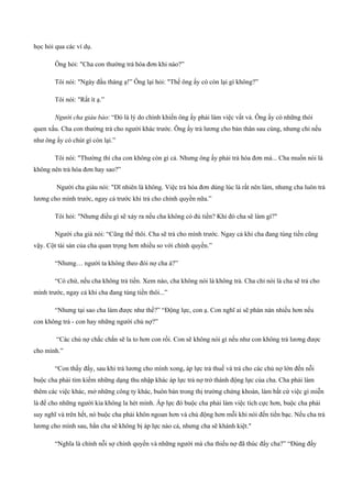 học hỏi qua các ví dụ.
Ông hỏi: "Cha con thường trả hóa đơn khi nào?”
Tôi nói: "Ngày đầu tháng ạ!” Ông lại hỏi: "Thế ông ấy có còn lại gì không?”
Tôi nói: "Rất ít ạ.”
Người cha giàu bảo: “Đó là lý do chính khiến ông ấy phải làm việc vất vả. Ông ấy có những thói
quen xấu. Cha con thường trả cho người khác trước. Ông ấy trả lương cho bản thân sau cùng, nhưng chỉ nếu
như ông ấy có chút gì còn lại.”
Tôi nói: "Thường thì cha con không còn gì cả. Nhưng ông ấy phải trả hóa đơn mà... Cha muốn nói là
không nên trả hóa đơn hay sao?”
Người cha giàu nói: "Dĩ nhiên là không. Việc trả hóa đơn dúng lúc là rất nên làm, nhưng cha luôn trả
lương cho mình trước, ngay cả trước khi trả cho chính quyền nữa.”
Tôi hỏi: "Nhưng điều gì sẽ xảy ra nếu cha không có đủ tiền? Khi đó cha sẽ làm gì?"
Người cha già nói: “Cũng thế thôi. Cha sẽ trả cho mình trước. Ngay cả khi cha đang túng tiền cũng
vậy. Cột tài sản của cha quan trọng hơn nhiều so với chính quyền.”
“Nhưng… người ta không theo đòi nợ cha à?”
“Có chứ, nếu cha không trả tiền. Xem nào, cha không nói là không trả. Cha chỉ nói là cha sẽ trả cho
mình trước, ngay cả khi cha đang túng tiền thôi...”
“Nhưng tại sao cha làm được như thế?” “Động lực, con ạ. Con nghĩ ai sẽ phàn nàn nhiều hơn nếu
con không trả ­ con hay những người chủ nợ?”
“Các chủ nợ chắc chắn sẽ la to hơn con rồi. Con sẽ không nói gì nếu như con không trả lương được
cho mình.”
“Con thấy đấy, sau khi trả lương cho mình xong, áp lực trả thuế và trả cho các chủ nợ lớn đến nỗi
buộc cha phải tìm kiếm những dạng thu nhập khác áp lực trả nợ trở thành động lực của cha. Cha phải làm
thêm các việc khác, mở những công ty khác, buôn bán trong thị trường chứng khoán, làm bất cứ việc gì miễn
là để cho những người kia không la hét mình. Áp lực đó buộc cha phải làm việc tích cực hơn, buộc cha phải
suy nghĩ và trên hết, nó buộc cha phải khôn ngoan hơn và chủ động hơn mỗi khi nói đến tiền bạc. Nếu cha trả
lương cho mình sau, hẳn cha sẽ không bị áp lực nào cả, nhưng cha sẽ khánh kiệt."
“Nghĩa là chính nỗi sợ chính quyền và những người mà cha thiếu nợ đã thúc đẩy cha?” “Đúng đấy
 
