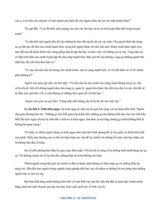 con ạ. Con biết câu chuyện về một người yếu đuối để cho người khác đá cát vào mặt mình chưa?”
Tôi gật đầu. “Con đã thấy mẩu quảng cáo cho các bài học cử tạ và rèn luyện thân thể trong truyện
tranh.”
“À, hầu hết mọi người đều để cho những kẻ hay bắt nạt ấy đá cát vào mặt. Cha quyết định tận dụng
sự sợ hãi này để làm cho mình mạnh hơn, trong khi người khác trở nên yếu hơn. Buộc mình phải nghĩ xem
làm thế nào để kiếm thêm tiền cũng giống như đi tập thể dục và làm việc với những cái tạ vậy. Càng bắt các
cơ bắp tinh thần của mình luyện tập thì cha càng mạnh hơn. Bây giờ thì cha không e ngại gì những người thu
thuế hay thu tiền hóa đơn nữa cả.”
“Vì vậy mà nếu cha trả lương cho mình trước, cha sẽ càng mạnh hơn, cả về tinh thần và về tài chính,
phải không ạ?”
Người cha giàu gật đầu, tôi nói tiếp: “Và nếu cha trả cho mình sau cùng, hoặc không trả gì cả, cha
sẽ bị yếu đi. Khi đó những người như chủ công ty, quản lý, người thu thuế, thu tiền hóa đơn và các chủ đất sẽ
xô đẩy cha suốt đời. Chỉ vì cha không có những thói quen tốt về tiền bạc.”
Người cha giàu lại gật đầu: "Cũng như anh chàng yếu ớt bị đá cát vào mặt vậy.”
Lý do thứ 5. Tính kiêu ngạo. Sự kiêu ngạo là một cái tôi quá lớn cộng với sự thiếu hiểu biết. Người
cha giàu thường bảo tôi: “Những gì cha biết giúp cha kiếm tiền, những gì cha không biết làm cho cha mất tiền.
Mỗi lần kiêu ngạo cha lại bị mất tiền vì khi tỏ ra kiêu ngạo, cha thực sự tin rằng những gì mình không biết là
không hề quan trọng.”
Tôi thấy có nhiều người dùng sự kiêu ngạo như một tấm bình phong để cố che giấu sự thiếu hiểu biết
của mình. Điều này thường xảy ra khi tôi thảo luận các vấn đề tài chính với những kế toán viên hay thậm chí
là những nhà đầu tư khác.
Họ cố thổi phồng bản thân họ qua cuộc thảo luận. Với tôi thì rõ ràng là họ không biết mình đang nói gì
cả. Tôi không muốn nói là họ nói dối, nhưng thật sự là họ không nói thực.
Nhiều người trong thế giới tài chính và đầu tư hoàn toàn không có khái niệm gì về những điều họ
đang nói. Hầu hết mọi người trong ngành công nghiệp tiền bạc này chỉ phun ra những lời rao hàng như những
người bán xe hơi cũ vậy.
Khi bạn biết rằng mình không hiểu biết về một lĩnh vực nào đó, hãy bắt đầu tự giáo dục chính mình
bằng cách tìm một chuyên gia hay tìm đọc một cuốn sách nói về lĩnh vực ấy.
CHƯƠNG 9 - SỰ KHỞI ĐẦU
 