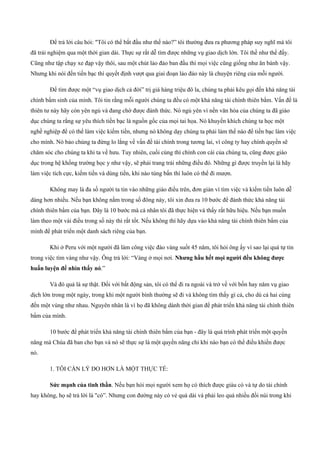 Để trả lời câu hỏi: "Tôi có thể bắt đầu như thế nào?” tôi thường đưa ra phương pháp suy nghĩ mà tôi
đã trải nghiệm qua một thời gian dài. Thực sự rất dễ tìm được những vụ giao dịch lớn. Tôi thề như thế đấy.
Cũng như tập chạy xe đạp vậy thôi, sau một chút lảo đảo ban đầu thì mọi việc cũng giống như ăn bánh vậy.
Nhưng khi nói đến tiền bạc thì quyết định vượt qua giai đoạn lảo đảo này là chuyện riêng của mỗi người.
Để tìm được một “vụ giao dịch cả đời” trị giá hàng triệu đô la, chúng ta phải kêu gọi đến khả năng tài
chính bẩm sinh của mình. Tôi tin rằng mỗi người chúng ta đều có một khả năng tài chính thiên bẩm. Vấn đề là
thiên tư này hãy còn yên ngủ và đang chờ được đánh thức. Nó ngủ yên vì nền văn hóa của chúng ta đã giáo
dục chúng ta rằng sự yêu thích tiền bạc là nguồn gốc của mọi tai họa. Nó khuyến khích chúng ta học một
nghề nghiệp để có thể làm việc kiếm tiền, nhưng nó không dạy chúng ta phải làm thế nào để tiền bạc làm việc
cho mình. Nó bảo chúng ta đừng lo lắng về vấn đề tài chính trong tương lai, vì công ty hay chính quyền sẽ
chăm sóc cho chúng ta khi ta về hưu. Tuy nhiên, cuối cùng thì chính con cái của chúng ta, cũng được giáo
dục trong hệ khống trường học y như vậy, sẽ phải trang trải những điều đó. Những gì được truyền lại là hãy
làm việc tích cực, kiếm tiền và dùng tiền, khi nào túng bấn thì luôn có thể đi mượn.
Không may là đa số người ta tin vào những giáo điều trên, đơn giản vì tìm việc và kiếm tiền luôn dễ
dàng hơn nhiều. Nếu bạn không nằm trong số đông này, tôi xin đưa ra 10 bước để đánh thức khả năng tài
chính thiên bẩm của bạn. Đây là 10 bước mà cá nhân tôi đã thực hiện và thấy rất hữu hiệu. Nếu bạn muốn
làm theo một vài điều trong số này thì rất tốt. Nếu không thì hãy dựa vào khả năng tài chính thiên bẩm của
mình để phát triển một danh sách riêng của bạn.
Khi ở Peru với một người đã làm công việc đào vàng suốt 45 năm, tôi hỏi ông ấy vì sao lại quá tự tin
trong việc tìm vàng như vậy. Ông trả lời: “Vàng ở mọi nơi. Nhưng hầu hết mọi người đều không được
huấn luyện để nhìn thấy nó.”
Và đó quả là sự thật. Đối với bất động sản, tôi có thể đi ra ngoài và trở về với bốn hay năm vụ giao
dịch lớn trong một ngày, trong khi một người bình thường sẽ đi và không tìm thấy gì cả, cho dù cả hai cùng
đến một vùng như nhau. Nguyên nhân là vì họ đã không dành thời gian để phát triển khả năng tài chính thiên
bẩm của mình.
10 bước để phát triển khả năng tài chính thiên bẩm của bạn ­ đây là quá trình phát triển một quyền
năng mà Chúa đã ban cho bạn và nó sẽ thực sự là một quyền năng chỉ khi nào bạn có thể điều khiền được
nó.
1. TÔI CẦN LÝ DO HƠN LÀ MỘT THỰC TẾ:
Sức mạnh của tinh thần. Nếu bạn hỏi mọi người xem họ có thích được giàu có và tự do tài chính
hay không, họ sẽ trả lời là "có”. Nhưng con đường này có vẻ quá dài và phải leo quá nhiều đồi núi trong khi
 