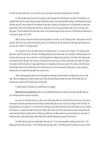chỉ cần làm việc kiếm tiền và trao số tiền còn dư cho người môi giới sẽ dễ dàng hơn rất nhiều.
Có lần tôi gặp một cô gái trẻ ôm mộng có mặt trong đội bơi thi Olympic của Mỹ. Trong thực tế, cô
gái phải thức dậy lúc 4 giờ sáng mỗi ngày để tập bơi trong 3 giờ trước khi đến trường. Cô không đủ thời gian
để tham gia tiệc tùng với bạn bè vào những tối thứ Bảy. Nhưng cô vẫn phải học và cố đạt điểm cao như mọi
người khác. Khi tôi hỏi điều gì đã thúc đẩy cô đến mức có sự hy sinh siêu phàm như vậy, cô nói một cách
đơn giản: "Tôi làm điều đó cho bản thân mình và cho những người mà tôi yêu mến. Chính tình yêu đã giúp tôi
vượt qua trở ngại và hy sinh.”
Một lý do hay một mục đích là sự kết hợp giữa cái “muốn” và cái “không muốn”. Khi người ta hỏi tôi
nguyên nhân của việc muốn trở nên giàu có là gì, tôi thường trả lời: đó chính là sự kết hợp giữa những cảm
xúc sâu sắc "muốn" và “không muốn”.
Tôi sẽ liệt kê ra vài ví dụ. Đầu tiên là cái “không muốn”, vì nó tạo ra cái “muốn”. Tôi không muốn
phải làm việc đầu tắt mặt tối suốt đời. Tôi không thích phải làm một nhân viên suốt đời. Tôi không thích cha
tôi luôn phải làm việc vất vả suốt đời và bị lấy đi phần lớn những gì ông ấy làm ra cho đến chết. Người giàu
thì không như thế. Họ làm việc tích cực và truyền lại mọi thứ cho con cháu mình. Bây giờ là đến cái muốn.
Tôi muốn rảnh rỗi đi du lịch vòng quanh thế giới và sống theo ý thích của mình. Tôi muốn có thể làm được
như thế khi mình còn trẻ. Đơn giản là tôi muốn được tự do. Tôi muốn quản lý thời gian và cuộc sống của
chính mình. Tôi muốn tiền bạc phải làm việc cho tôi.
Đó là những nguyên nhân sâu kín đã giúp tôi đứng dậy, bước đi tiếp sau những thua cuộc và vấp
ngã. Thế còn những ham muốn của bạn là gì? Nếu chúng không đủ mạnh mẽ, thực tế khó khăn của con
đường trước mặt có thể sẽ khiến bạn nản lòng đấy.
2. MỖI NGÀY TÔI ĐỀU CÓ NHỮNG LỰA CHỌN
Quyền lực của sự chọn lựa. Đây là lý do chính khiến người ta muốn sống trong một đất nước tự
do. Chúng ta muốn có quyền lựa chọn.
Lúc nhỏ, tôi rất thích chơi cờ tỷ phú và khi đã trưởng thành tôi vẫn rất thích chơi trò này. Tôi còn có
một người cha giàu, người đã chỉ cho tôi thấy sự khác biệt giữa tài sản và tiêu sản. Ngay từ lúc còn nhỏ, tôi
đã quyết phải trở nên giàu có, và tôi biết tất cá những gì mình phải làm là học cách kiếm được tài sản, những
tài sản thực sự. Người bạn thân nhất của tôi, Mike, đã có sẵn một cột tài sản trong tay mình, nhưng anh vẫn
chọn phải học để giữ và phát triển nó. Nhiều gia đình giàu có đánh mất tài sản ở các thế hệ sau, đơn giản vì
những thế hệ sau đó không được huấn luyện để trở thành những người quản lý tài sản tốt.
Với 90% dân số, giàu có sẽ đem đến “lắm rắc rối”. Vì vậy mà họ nghĩ ra những câu nói như: “Tôi
không quan tâm đến tiền bạc”, “Tôi sẽ không bao giờ làm giầu”, “Tôi không phải lo lắng gì, tôi còn trẻ lắm”,
 