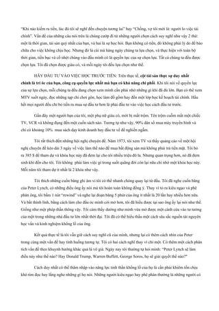 “Khi nào kiếm ra tiền, lúc đó tôi sẽ nghĩ đến chuyện tương lai” hay “Chồng, vợ tôi mới là: người lo việc tài
chính”. Vấn đề của những câu nói trên là chúng cướp đi từ những người chọn cách suy nghĩ như vậy 2 thứ:
một là thời gian, tài sản quý nhất của bạn, và hai là sự học hỏi. Bạn không có tiền, đó không phải lý do để bào
chữa cho việc không chịu học. Nhưng đó là cái mà hàng ngày chúng ta lựa chọn, và thực hiện với toàn bộ
thời gian, tiền bạc và cố nhét chúng vào đầu mình có là quyền lực của sự chọn lựa. Tất cả chúng ta đều được
chọn lựa. Tôi đã chọn được giàu có, và mỗi ngày tôi đều lựa chọn như thế.
HÃY ĐẦU TƯ VÀO VIỆC HỌC TRƯỚC TIÊN: Trên thực tế, cột tài sản thực sự duy nhất
chính là trí óc của bạn, công cụ quyền lực nhất mà bạn có khả năng chi phối. Khi tôi nói về quyền lực
của sự lựa chọn, mỗi chúng ta đều đang chọn xem mình cần phải nhớ những gì khi đã đủ lớn. Bạn có thể xem
MTV suốt ngày, đọc những tạp chí chơi gôn, học làm đồ gốm hay đến một lớp học kế hoạch tài chính. Hầu
hết mọi người đều chỉ bỏ tiền ra mua sự đầu tư hơn là phải đầu tư vào việc học cách đầu tư trước.
Gần đây một người bạn của tôi, một phụ nữ giàu có, mới bị mất trộm. Tên trộm cuỗm mất một chiếc
TV, VCR và không đụng đến một cuốn sách nào. Tương tự như vậy, 90% dân số mua máy truyền hình và
chỉ có khoảng 10% mua sách dạy kinh doanh hay đầu tư về để nghiền ngẫm.
Tôi rất thích đến những hội nghị chuyên đề. Năm 1973, tôi xem TV và thấy quảng cáo về một hội
nghị chuyên đề kéo dài 3 ngày về việc làm thế nào để mua bất động sản mà không phải trả tiền mặt. Tôi bỏ
ra 385 $ để tham dự và khóa học này đã đem lại cho tôi nhiều triệu đô la. Nhưng quan trọng hơn, nó đã đem
sinh khí đến cho tôi. Tôi không phải làm việc gì trong suốt quãng đời còn lại nữa chỉ nhờ một khóa học này.
Mỗi năm tôi tham dự ít nhất là 2 khóa như vậy.
Tôi thích những cuốn băng ghi âm vì tôi có thể nhanh chóng quay lại từ đầu. Tôi đã nghe cuốn băng
của Peter Lynch, có những điều ông ấy nói mà tôi hoàn toàn không đồng ý. Thay vì tỏ ra kiêu ngạo và phê
phán ông, tôi bấm 1 nút “rewind” và nghe lại đoạn băng 5 phút của ông ít nhất là 20 lần hay nhiều hơn nữa.
Và bất thình lình, bằng cách làm cho đầu óc mình cởi mở hơn, tôi đã hiểu được tại sao ông ấy lại nói như thế.
Giống như một phép thần thông vậy. Tôi cảm thấy dường như mình vừa mở được một cánh cửa vào tư tưởng
của một trong những nhà đầu tư lớn nhất thời đại. Tôi đã có thể hiểu thấu một cách sâu sắc nguồn tài nguyên
học vấn và kinh nghiệm khổng lồ của ông.
Kết quả thực tế là tôi vẫn giữ cách suy nghĩ cũ của mình, nhưng lại có thêm cách nhìn của Peter
trong cùng một vấn đề hay tình huống tương tự. Tôi có hai cách nghĩ thay vì chỉ một. Có thêm một cách phân
tích vấn đề theo khuynh hướng khác quả là vô giá. Ngày nay tôi thường tự hỏi mình: “Peter Lynch sẽ làm
điều này như thế nào? Hay Donald Trump, Warren Buffett, George Soros, họ sẽ giải quyết thế nào?"
Cách duy nhất có thể thâm nhập vào năng lực tinh thần khổng lồ của họ là cần phải khiêm tốn chịu
khó tìm đọc hay lắng nghe những gì họ nói. Những người kiêu ngạo hay phê phán thường là những người có
 