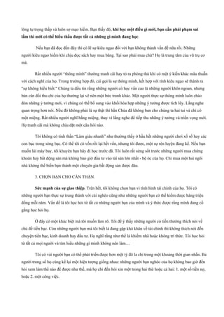 lòng tự trọng thấp và luôn sợ mạo hiểm. Bạn thấy đó, khi học một điều gì mới, bạn cần phải phạm sai
lầm thì mới có thể hiểu thấu được tất cả những gì mình đang học.
Nếu bạn đã đọc đến đây thì có lẽ sự kiêu ngạo đối với bạn không thành vấn đề nữa rồi. Những
người kiêu ngạo hiếm khi chịu đọc sách hay mua băng. Tại sao phải mua chứ? Họ là trung tâm của vũ trụ cơ
mà.
Rất nhiều người “thông minh” thường tranh cãi hay tỏ ra phòng thủ khi có một ý kiến khác mâu thuẫn
với cách nghĩ của họ. Trong trường hợp đó, cái gọi là sự thông minh, kết hợp với tính kiêu ngạo sẽ thành ra
"sự không hiểu biết." Chúng ta đều tin rằng những người có học vấn cao là những người khôn ngoan, nhưng
bản cân đối thu chi của họ thường lại vẽ nên một bức tranh khác. Một người thực sự thông minh luôn chào
đón những ý tưởng mới, vì chúng có thể bổ sung vào khối hòa hợp những ý tưởng được tích lũy. Lắng nghe
quan trọng hơn nói. Nếu đó không phải là sự thật thì hẳn Chúa đã không ban cho chúng ta hai tai và chỉ có
một miệng. Rất nhiều người nghĩ bằng miệng, thay vì lắng nghe để tiếp thu những ý tưởng và triển vọng mới.
Họ tranh cãi mà không chịu đặt một câu hỏi nào.
Tôi không có tinh thần “Làm giàu nhanh” như thường thấy ở hầu hết những người chơi xổ số hay các
con bạc trong sòng bạc. Có thể tôi có vốn rồi lại hết vốn, nhưng tôi được, một sự rèn luyện đáng kể. Nếu bạn
muốn lái máy bay, tôi khuyên bạn hãy đi học trước đã. Tôi luôn rất sửng sốt trước những người mua chứng
khoán hay bất động sản mà không bao giờ đầu tư vào tài sản lớn nhất ­ bộ óc của họ. Chỉ mua một hai ngôi
nhà không thể biến bạn thành một chuyên gia bất động sản được đâu.
3. CHỌN BẠN CHO CẨN THẬN.
Sức mạnh của sự giao thiệp. Trên hết, tôi không chọn bạn vì tình hình tài chính của họ. Tôi có
những người bạn thực sự trung thành với cái nghèo cũng như những người bạn có thể kiếm được hàng triệu
đồng mỗi năm. Vấn đề là tôi học hỏi từ tất cả những người bạn của mình và ý thức được rằng mình đang cố
gắng học hỏi họ.
Ở đây có một khác biệt mà tôi muốn làm rõ. Tôi để ý thấy những người có tiền thường thích nói về
chủ đề tiền bạc. Còn những người bạn mà tôi biết là đang gặp khó khăn về tài chính thì không thích nói đến
chuyện tiền bạc, kinh doanh hay đầu tư. Họ nghĩ rằng như thế là khiếm nhã hoặc không trí thức. Tôi học hỏi
từ tất cả mọi người và tìm hiểu những gì mình không nên làm…
Tôi có vài người bạn có thể phát triển được hơn một tỷ đô la chỉ trong một khoảng thời gian nhắn. Ba
người trong số họ cùng kể lại một hiện tượng giống nhau: những người bạn nghèo của họ không bao giờ đến
hỏi xem làm thế nào để được như thế, mà họ chỉ đến hỏi xin một trong hai thứ hoặc cả hai: 1. một số tiền nợ,
hoặc 2. một công việc.
 