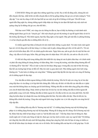 CẢNH BÁO: Đừng nên nghe theo những người hay sợ hãi. Họ có thể rất đáng mến, nhưng khi nói
đến chuyện tiền bạc, nhất là khi nói đến chuyện đầu tư thì họ giống những chú gà con cứ luôn miệng la “Trời
sắp sập.” Lúc nào họ cũng có thể cho bạn biết tại sao một cái gì đó sẽ không có kết quả. Vấn đề là mọi
người đều lắng nghe họ, nhưng những người chấp nhận các thông tin ảm đạm bất hạnh này một cách mù
quáng cũng lại là những chú gà con, như thế thôi...
Nếu bạn xem CNBC, mỏ vàng của các thông tin đầu tư, bạn sẽ thấy họ thường có một danh sách
những người được gọi là các “chuyên gia”. Khi một chuyên gia nói thị trường sẽ sụp đổ người khác sẽ nói là
thị trường sắp bùng nổ. Nếu khôn ngoan, bạn hãy lắng nghe cả hai người. Hãy giữ một đầu óc phóng khoáng
vì cả hai chuyên gia đều đưa ra những điểm rất có lý…
Có nhiều người bạn thân cố khuyên tôi nên tránh khỏi những vụ giao dịch. Vài năm trước một người
bạn nói với tôi rằng anh ta rất hào hứng vì có được một tờ giấy chứng nhận gởi tiền với lãi suất 6%. Tôi nói
anh ta là tôi kiếm được đến 16% từ chính quyền nhà nước. Ngày hôm sau, anh ta gởi cho tôi một bài báo nói
rằng, việc đầu tư là rất nguy hiểm. Bây giờ hàng năm tôi nhận được 16% tiền lãi, còn anh ta vẫn chỉ có 6%.
Có thể nói rằng một trong những điều khó nhất khi xây dựng tài sản là phải chân thực với chính mình
và phải sẵn sàng không đi chung đường với đám đông. Bởi vì trong thị trường, một đám đông thường đến trễ
và thường dễ bị “làm thịt”. Nếu có một vụ làm ăn lớn được đăng ngay ở trang đầu của một tờ báo thì trong
hầu hết các trường hợp là bạn sẽ đến trễ. Hãy tìm một vụ giao dịch mới. Như những người chơi lướt sóng
thường nói: "Luôn luôn có những cơn sóng khác." Những người hấp tấp bắt cho kịp một cơn sóng trễ thường
chỉ là những người đi dọn dẹp.
Các nhà đầu tư khôn ngoan không cố điều chỉnh thị trường. Nếu bỏ lỡ một cơn sóng, họ sẽ tìm đợt
sóng tiếp theo và vào đúng vị trí kịp thời khi chúng đến. Điều này rất khó với hầu hết các nhà đầu tư vì phải
mua một thứ không được ưa chuộng quả là kinh khủng. Những nhà đầu tư nhút nhát cũng giống như những
con cừu đi thành đám đông. Hoặc chính sự tham lam lôi kéo họ vào khi những nhà đầu tư khôn ngoan đã
giành phần xong và đi mất. Những nhà đầu tư khôn ngoan bỏ vốn đầu tư khi nó còn chưa phổ biến. Họ biết
rằng họ kiếm được lợi nhuận khi mua chứ không phải khi bán. Họ kiên nhẫn chờ đợi. Như tôi đã nói, họ
không điều chỉnh thị trường. Cũng như một người lướt sóng, họ phải vào vị trí sẵn sàng khi cơn sóng lớn kế
tiếp sắp đến.
Tất cả những điều này đều là “thương mại nội bộ”. Có những dạng thương mại nội bộ không hợp
pháp và có những dạng thương mại nội bộ hợp pháp. Nhưng dù là dạng nào thì chúng vẫn là thương mại nội
bộ. Khác biệt duy nhất là bạn đang ở cách xa "nội bộ đến mức nào”. Tiền bạc được làm từ thông tin. Bạn
muốn nghe nói về một cuộc bùng nổ sắp tới, tham gia vào hay tách ra trước cuộc suy sụp kế tiếp? Tôi không
nói rằng hãy làm điều đó một cách bất hợp pháp, nhưng bạn càng hay biết sớm thì bạn sẽ càng có nhiều cơ
hội tốt để kiếm được lợi nhuận với mức rủi ro tối thiểu. Đó là những điều mà bạn bè có thể giúp bạn. Và đó
 