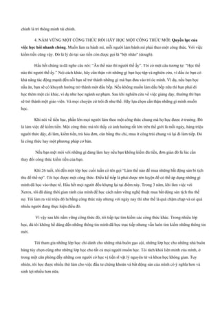 chính là trí thông minh tài chính.
4. NẮM VỮNG MỘT CÔNG THỨC RỒI HÃY HỌC MỘT CÔNG THỨC MỚI: Quyền lực của
việc học hỏi nhanh chóng. Muốn làm ra bánh mì, mỗi người làm bánh mì phải theo một công thức. Với việc
kiếm tiền cũng vậy. Đó là lý do tại sao tiền còn được gọi là "bột nhão" (dough).
Hầu hết chúng ta đã nghe câu nói: “Ăn thế nào thì người thế ấy”. Tôi có một câu tương tự: "Học thế
nào thì người thế ấy.” Nói cách khác, hãy cẩn thận với những gì bạn học tập và nghiên cứu, vì đầu óc bạn có
khả năng tác động mạnh đến nỗi bạn sẽ trở thành những gì mà bạn đưa vào trí óc mình. Ví dụ, nếu bạn học
nấu ăn, bạn sẽ có khuynh hướng trở thành một đầu bếp. Nếu không muốn làm đầu bếp nữa thì bạn phải đi
học thêm một cái khác, ví dụ như học ngành sư phạm. Sau khi nghiên cứu về việc giảng dạy, thường thì bạn
sẽ trở thành một giáo viên. Và mọi chuyện cứ trôi đi như thế. Hãy lựa chọn cẩn thận những gì mình muốn
học.
Khi nói về tiền bạc, phần lớn mọi người làm theo một công thức chung mà họ học được ở trường. Đó
là làm việc để kiếm tiền. Một công thức mà tôi thấy có ảnh hưởng rất lớn trên thế giới là mỗi ngày, hàng triệu
người thức dậy, đi làm, kiếm tiền, trả hóa đơn, cân bằng thu chi, mua ít công trái chung và lại đi làm tiếp. Đó
là công thức hay một phương pháp cơ bản.
Nếu bạn mệt mỏi với những gì đang làm hay nếu bạn không kiếm đủ tiền, đơn giản đó là lúc cần
thay đổi công thức kiếm tiền của bạn.
Khi 26 tuổi, tôi đến một lớp học cuối tuần có tên gọi “Làm thế nào để mua những bất động sản bi tịch
thu để thế nợ”. Tôi học được một công thức. Điều kế tiếp là phải được rèn luyện để có thể áp dụng những gì
mình đã học vào thực tế. Hầu hết mọi người đều khựng lại tại điểm này. Trong 3 năm, khi làm việc với
Xerox, tôi đã dùng thời gian rảnh của mình để học cách nắm vững nghệ thuật mua bất động sản tịch thu thế
nợ. Tôi làm ra vài triệu đô la bằng công thức này nhưng với ngày nay thì như thế là quá chậm chạp và có quá
nhiều người đang thực hiện điều đó.
Vì vậy sau khi nắm vững công thức đó, tôi tiếp tục tìm kiếm các công thức khác. Trong nhiều lớp
học, dù tôi không hề dùng đến những thông tin mình đã học trực tiếp nhưng vẫn luôn tìm kiếm những thông tin
mới.
Tôi tham gia những lớp học chỉ dành cho những nhà buôn gạo cội, những lớp học cho những nhà buôn
hàng tùy chọn cũng như những lớp học cho tất cả mọi người muốn học. Tôi tách khỏi liên minh của mình, ở
trong một căn phòng đầy những con người có học vị tiến sĩ vật lý nguyên tử và khoa học không gian. Tuy
nhiên, tôi học được nhiều thứ làm cho việc đầu tư chứng khoán và bất động sản của mình có ý nghĩa hơn và
sinh lợi nhiều hơn nữa.
 