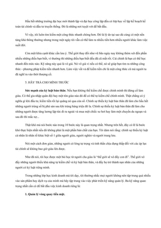 Hầu hết những trường đại học mới thành lập và đại học công lập đều có lớp học về lập kế hoạch kế
toán tài chính và đầu tư truyền thống. Đó là những nơi tuyệt vời để bắt đầu.
Vì vậy, tôi luôn tìm kiếm một công thức nhanh chóng hơn. Đó là lý do tại sao dù cùng có một nền
tảng khá thông thường nhưng trong một ngày tôi vẫn có thể làm ra nhiều tiền hơn nhiều người khác làm việc
suốt đời.
Còn một khía cạnh khác cần lưu ý. Thế giới thay đổi như vũ bão ngày nay không thèm xét đến phần
nhiều những điều bạn biết, vì thường thì những điều bạn biết đều đã cũ mất rồi. Cái chính là bạn có thể học
nhanh đến mức nào. Kỹ năng này quả là vô giá. Nó vô giá vì nếu có thể, nó sẽ giúp bạn tìm ra những công
thức ­ phương pháp kiếm tiền nhanh hơn. Làm việc vất vả để kiếm tiền chỉ là một công thức cũ mà người ta
đã nghĩ ra vào thời thượng cổ.
5. HÃY TRẢ CHO MÌNH TRƯỚC
Sức mạnh của kỷ luật bản thân. Nếu bạn không thể kiềm chế được chính mình thì đừng cố làm
giàu. Có thể gia nhập quân đội hay một tôn giáo nào đó để có thể tự kiềm chế chính mình. Thật chẳng có ý
nghĩa gì khi đầu tư, kiếm tiền rồi lại quăng nó qua cửa sổ. Chính sự thiếu kỷ luật bản thân đã làm cho hầu hết
những người trúng số bị phá sản sau khi trúng hàng triệu đô la. Chính sự thiếu kỷ luật bản thân đã làm cho
những người được tăng lương lập tức đi ra ngoài và mua một chiếc xe hơi hay làm một chuyến du ngoạn và
sau đó thì mắc nợ...
Thật khó mà nói bước nào trong 10 bước này là quan trọng nhất. Nhưng trên hết, đây có lẽ là bước
khó thực hiện nhất nếu đó không phải là một phần bản chất của bạn. Tôi dám nói rằng: chính sự thiếu kỷ luật
cá nhân là nhân tố khác biệt số 1 giữa người giàu, người nghèo và người trung lưu.
Nói một cách đơn giản, những người có lòng tự trọng và tinh thần chịu đựng thấp đối với các áp lực
tài chính sẽ không bao giờ giàu lên được.
Như đã nói, tôi học được một bài học từ người cha giàu là “thế giới sẽ xô đẩy con đi”. Thế giới xô
đẩy những người thiếu khả năng tự kiềm chế và kỷ luật bản thân, và đẩy họ trở thành nạn nhân của những
người có kỷ luật riêng mình.
Trong những lớp học kinh doanh mà tôi dạy, tôi thường nhắc mọi người không nên tập trung quá nhiều
vào sản phẩm hay dịch vụ của mình mà hãy tập trung vào việc phát triển kỹ năng quản lý. Ba kỹ năng quan
trọng nhất cần có để bắt đầu việc kinh doanh riêng là:
1. Quản lý vòng quay tiền mặt.
 