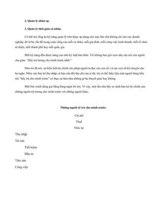 2. Quản lý nhân sự.
3. Quản lý thời gian cá nhân.
Có thể nói rằng ba kỹ năng quản lý trên được áp dụng cho mọi thứ chứ không chỉ cho các doanh
nghiệp, đó là ba vấn đề trong cuộc sống của mỗi cá nhân, mỗi gia đình, mỗi công việc kinh doanh, mỗi tổ chức
từ thiện, mỗi thành phố hay mỗi quốc gia.
Mỗi kỹ năng đều được nâng cao nhờ kỷ luật bản thân. Tôi không bao giờ xem nhẹ câu nói của người
cha giàu: “Hãy trả lương cho mình trước nhất.”
Như tôi đã nói, sự hiểu biết tài chính cho phép người ta đọc các con số, và các con số kể chuyện cho
họ nghe. Nhìn vào bản kê thu nhập và bản cân đối thu chi của ai đó, tôi có thể thấy liệu một người hùng hồn
nói “hãy trả cho mình trước" có thực sự làm như những gì họ thuyết giáo hay không.
Một bức tranh đáng giá bằng hàng ngàn lời nói. Vì vậy, một lần nữa hãy so sánh bản kê tài chính của
những người trả lương cho mình trước với những người khác.
Những người sẽ trả cho mình trước:
Chi phí
Thuế
Thức ăn
Thu nhập
Tài sản
Tiết kiệm
Đầu tư
Tiêu sản
Công việc
 