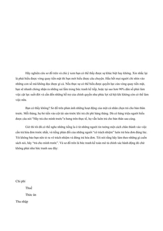 Hãy nghiên cứu sơ đồ trên và chú ý xem bạn có thể thấy được sự khác biệt hay không. Xin nhắc lại
là phải hiểu được vòng quay tiền mặt thì bạn mới hiểu được câu chuyện. Hầu hết mọi người chỉ nhìn vào
những con số mà không đọc được gì cả. Nếu thực sự có thể hiểu được quyền lực cửa vòng quay tiền mặt,
bạn sẽ nhanh chóng nhận ra những sai lầm trong bức tranh kế tiếp, hoặc tại sao hơn 90% dân số phải làm
việc cật lực suốt đời và cần đến những hỗ trợ của chính quyền như phúc lợi xã hội khi không còn có thể làm
việc nữa.
Bạn có thấy không? Sơ đồ trên phản ánh những hoạt động của một cá nhân chọn trả cho bản thân
trước. Mỗi tháng, họ bỏ tiền vào cột tài sản trước khi trả chi phí hàng tháng. Dù có hàng triệu người hiểu
được câu nói "Hãy trả cho mình trước”n hưng trên thực tế, họ vẫn luôn trả cho bản thân sau cùng.
Giờ thì tôi đã có thể nghe những tiếng la ó từ những người tin tưởng một cách chân thành vào việc
cần trả hóa đơn trước nhất, và tiếng phản đối của những người “có trách nhiệm” luôn trả hóa đơn đúng lúc.
Tôi không bảo bạn nên tỏ ra vô trách nhiệm và đừng trả hóa đơn. Tôi nói rằng hãy làm theo những gì cuốn
sách nói, hãy “trả cho mình trước”. Và sơ đồ trên là bức tranh kế toán mô tả chính xác hành động đó chứ
không phải như bức tranh sau đây:
Chi phí
Thuế
Thức ăn
Thu nhập
 