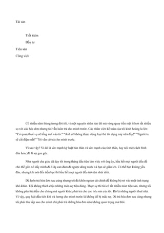 Tài sản
Tiết kiệm
Đầu tư
Tiêu sản
Công việc
Có nhiều năm tháng trong đời tôi, vì một nguyên nhân nào đó mà vòng quay tiền mặt ít hơn rất nhiều
so với các hóa đơn nhưng tôi vẫn luôn trả cho mình trước. Các nhân viên kế toán của tôi kinh hoảng la lên:
“Cơ quan thuế vụ sẽ tống anh vào tù.” “Anh sẽ không được dùng loại thẻ tín dụng này nữa đấy!” “Người ta
sẽ cắt điện mất!” Tôi vẫn cứ trả cho mình trước.
Vì sao vậy? Vì đó là sức mạnh kỷ luật bản thân và sức mạnh của tinh thần, hay nói một cách bình
dân hơn, đó là sự gan góc.
Như người cha giàu đã dạy tôi trong tháng đầu tiên làm việc với ông ấy, hầu hết mọi người đều để
cho thế giới xô đẩy mình đi. Hãy can đảm đi ngược dòng nước và bạn sẽ giàu lên. Có thể bạn không yếu
đâu, nhưng khi nói đến tiền bạc thì hầu hết mọi người đều trở nên nhút nhát.
Dù luôn trả hóa đơn sau cùng nhưng tôi đủ khôn ngoan tài chính để không bị rơi vào một tình trạng
khó khăn. Tôi không thích chịu những món nợ tiêu dùng. Thực sự thì tôi có rất nhiều món tiêu sản, nhưng tôi
không phải trả tiền cho chúng mà người khác phải trả cho các tiêu sản của tôi. Đó là những người thuê nhà.
Vì vậy, quy luật đầu tiên khi trả lương cho mình trước là không để bị mắc nợ. Dù trả hóa đơn sau cùng nhưng
tôi phải thu xếp sao cho mình chỉ phải trả những hóa đơn nhỏ không quan trọng mà thôi.
 