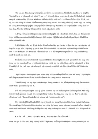 Thứ hai, khi thỉnh thoảng bị túng tiền, tôi vẫn trả cho mình trước. Tôi để cho các chủ nợ la làng lên.
Tôi thích họ tỏ ra kiên quyết với mình. Vì sao vậy? Vì chính những người này đã giúp tôi. Họ buộc tôi phải đi
ra ngoài và kiếm nhiều tiền hơn. Vì vậy mà tôi luôn trả cho mình trước, cứ đầu tư tiền bạc và cứ để các chủ
nợ la ó. Nói chung thì dù sao, tôi vẫn thường trả họ đúng hạn mà. Vợ chồng tôi có một uy tín tuyệt vời. Chúng
tôi không để mình bị áp lực phải sử dụng số tiền tiết kiệm hay thanh toán các cổ phần để trả những món nợ
tiêu dùng. Như thế là không thông minh tài chính. Vậy câu trả lời là:
1. Đừng vướng vào những món nợ quá lớn mà bạn phải trả. Hãy chi phí ít thôi. Hãy xây dựng tài sản
trước rồi hãy mua một ngôi nhà lớn hay một chiếc xe đẹp. Để bị kẹt vào vòng Rat Race là một điều không
thông minh chút nào.
2. Khi bị túng tiền, hãy để các áp lực đè xuống bạn làm nên chuyện và đừng lún sâu vào việc tiêu xài
hay đầu tư quá mức. Hãy dùng áp lực để buộc thiên tư tài chính của bạn phải nghĩ ra những cách kiếm tiền
mới và sau đó hãy trả hóa đơn đi đã. Hẳn sau đó bạn sẽ có thể tăng khả năng kiếm tiền cũng như trí thông
minh tài chính của mình lên.
Nhiều lần tôi đã bị kẹt vào tình trạng khó khăn tài chính và phải tìm cách tạo ra nhiều thu nhập hơn,
trong khi vẫn trung thành bảo vệ những tài sản trong cột tài sản của mình. Nhân viên kế toán của tôi la làng
lên và biến đi tìm cách trang trải, nhưng tôi vẫn như một người lính anh dũng bảo vệ Pháo đài Tài sản của
mình.
Người nghèo có những thói quen nghèo. Một thói quen xấu phổ biến là tính “xài hoang”. Người giàu
biết rằng chỉ nên tiết kiệm để làm ra nhiều tiền hơn chứ không phải để trả hóa đơn.
Tôi biết những câu này nghe có vẻ thô bạo, nhưng như tôi đã nói, nếu bạn không cứng rắn với chính
mình thì thế giới sẽ xô đẩy bạn đi.
Nếu bạn không thích phải chịu áp lực tài chính thì hãy tìm một công thức cho riêng mình. Một công
thức tốt là cắt giảm chi phí, cất tiền vào ngân hàng, trả thuế thu nhập, mua công trái bảo đảm và giữ mức
sống trung bình. Nhưng điều này lại trái với quy luật “trả cho mình trước”.
Quy luật này không khuyến khích bạn tự hy sinh hay kiêng khem tài chính. Sống phải có thụ hưởng.
Nếu bạn kêu gọi thiên tư tài chính của mình, bạn có thể tận hưởng những niềm vui trong cuộc sống, giàu có và
thanh toán hết hóa đơn mà không phải hy sinh cuộc sống tươi đẹp của mình. Và đó chính là trí thông minh tài
chính.
6. HÃY TRẢ LƯƠNG HẬU HĨNH CHO NHỮNG NGƯỜI MÔI GIỚI:
trước nhà ghi là “Nhà bán”. Hay tôi thấy trên TV ngày nay, nhiều người tự nhận là “những nhà môi giới hạ
 