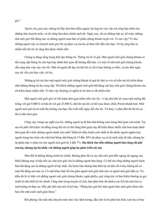 giá.”
Người cha giàu dạy chúng tôi hãy làm theo điều ngược lại ông tin vào việc trả công hậu hĩnh cho
những nhà chuyên môn, và tôi cũng làm theo chính sách đó. Ngày nay, tôi có những luật sư, kế toán, những
nhà môi giới bất động sản và những người mua bán cổ phần chứng khoán tuyệt vời. Vì sao vậy? Vì nếu
những người này có chuyên môn giỏi thì sự phục vụ của họ sẽ đem tiền đến cho bạn. Và họ càng làm ra
nhiều tiền thì tôi sẽ càng làm được nhiều tiền.
Chúng ta đang sống trong thời đại thông tin. Thông tin là vô giá. Một người môi giới chứng khoán có
thể cung cấp thông tin cho bạn hay dành thời gian để hướng dẫn bạn. Có một số nhà môi giới chứng khoán
sẵn sàng làm việc này cho tôi. Một số người đã dạy tôi khi tôi có rất ít hay không có tiền, và cho đến ngày
nay tôi vẫn còn làm việc với họ.
Những gì tôi trả cho một người môi giới chứng khoán là quá bé nhỏ so với số tiền mà tôi kiếm được
nhờ những thông tin họ cung cấp. Tôi thích những người môi giới bất động sản hay môi giới chứng khoán của
tôi kiếm được nhiều tiền. Vì như vậy thường có nghĩa là tôi làm ra rất nhiều tiền.
Một người môi giới giỏi sẽ tiết kiệm thời gian kiếm tiền cho tôi ­ ví dụ như khi tôi mua một miếng đất
trống với giá 9.000 $ và bán đi với giá 25.000 $, nhờ đó mà tôi có thể mua được chiếc Porch nhanh hơn. Một
người môi giới là tai mắt thị trường của bạn. Họ ở đó mỗi ngày thế cho tôi. Và thay vì phải đến đó thì tôi có
thể ở nhà chơi gôn.
Cũng vậy, trong suy nghĩ của tôi, những người tự đi bán nhà không xem trọng thời gian của mình. Tại
sao tôi phải tiết kiệm vài đồng trong khi tôi có thể dùng thời gian này để kiếm được nhiều tiền hơn hoặc dành
thời gian để ở bên những người mình yêu mến? Điều tôi thấy buồn cười nhất là rất nhiều người nghèo hay
người trung lưu luôn cho tiền huê hồng nhà hàng từ 15 đến 20% dù phục vụ có tệ cách mấy đi nữa, nhưng họ
lại phàn nàn vì phải trả cho người môi giới từ 3 đến 7%. Họ thích cho tiền những người làm tăng chi phí
của họ, nhưng lại hà khắc với những người giúp họ phát triển tài sản.
Như thế là không thông minh tài chính. Không phải tất cả các nhà môi giới đều ngang tài ngang sức.
Điều không may là hầu hết các nhà môi giới chỉ là những người bán hàng. Có thể nói rằng những người buôn
bán bất động sản là những người tệ hại nhất. Họ buôn bán nhưng bản thân họ sở hữu rất ít hay không hề có
một bất động sản nào cả. Có một khác biệt rất lớn giữa người môi giới nhà cửa và người môi giới đầu tư. Và
điều đó là có thật với những người môi giới chứng khoán, ngân phiếu, quỹ công trái và bảo hiểm thường tự gọi
mình là nhà thiết kế tài chính. Cũng như trong truyện cổ tích, bạn phải hôn rất nhiều con ếch thì mới tìm ra
một hoàng tử thực sự. Hãy ghi nhớ câu nói cũ kỹ này: “Đừng bao giờ hỏi một người bán sách giáo khoa nếu
bạn cần một cuốn sách giáo khoa.”
Khi phỏng vấn một nhà chuyên môn làm việc lãnh lương, đầu tiên là tôi phải tìm hiểu xem họ có bao
 