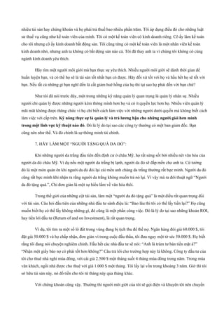 nhiêu tài sản hay chứng khoán và họ phải trả thuế bao nhiêu phần trăm. Tôi áp dụng điều đó cho những luật
sư thuế vụ cũng như kế toán viên của mình. Tôi có một kế toán viên có kinh doanh riêng. Cô ấy làm kế toán
cho tôi nhưng cô ấy kinh doanh bất động sản. Tôi cũng từng có một kế toán viên là một nhân viên kế toán
kinh doanh nhỏ, nhưng anh ta không có bất động sản nào cả. Tôi đã thay anh ta vì chúng tôi không có cùng
ngành kinh doanh yêu thích.
Hãy tìm một người môi giới mà bạn thực sự yêu thích. Nhiều người môi giới sẽ dành thời gian để
huấn luyện bạn, và có thể họ sẽ là tài sản tốt nhất bạn có được. Hãy đối xử tốt với họ và hầu hết họ sẽ tốt với
bạn. Nếu tất cả những gì bạn nghĩ đến là cắt giảm huê hồng của họ thì tại sao họ phải đến với bạn chứ?
Như tôi đã nói trước đây, một trong những kỹ năng quản lý quan trọng là quản lý nhân sự. Nhiều
người chỉ quản lý được những người kém thông minh hơn họ và có ít quyền lực hơn họ. Nhiều viên quản lý
mãi mãi không được thăng chức vì họ chỉ biết cách làm việc với những người dưới quyền mà không biết cách
làm việc với cấp trên. Kỹ năng thực sự là quản lý và trả lương hậu cho những người giỏi hơn mình
trong một lĩnh vực kỹ thuật nào đó. Đó là lý do tại sao các công ty thường có một ban giám đốc. Bạn
cũng nên như thế. Và đó chính là sự thông minh tài chính.
7. HÃY LÀM MỘT “NGƯỜI TẶNG QUÀ DA ĐỎ”:
Khi những người da trắng đầu tiên đến định cư ở châu Mỹ, họ rất sửng sốt bởi nhiều nét văn hóa của
người da đỏ châu Mỹ. Ví dụ nếu một người da trắng bị lạnh, người da đỏ sẽ đắp mền cho anh ta. Cứ tưởng
đó là một món quàn ên khi người da đỏ đòi lại cái mền anh chàng da trắng thường rất bực mình. Người da đỏ
cũng rất bực mình khi nhận ra rằng người da trắng không muốn trả nó lại. Vì vậy mà ra đời thuật ngữ “Người
da đỏ tặng quà.”, Chỉ đơn giản là một sự hiểu lầm về văn hóa thôi.
Trong thế giới của những cột tài sản, làm một “người da đỏ tặng quà” là một điều rất quan trọng đối
với tài sản. Câu hỏi đầu tiên của những nhà đầu tư sành điệu là: “Bao lâu thì tôi có thể lấy tiền lại?” Họ cũng
muốn biết họ có thể lấy không những gì, đó cũng là một phần công việc. Đó là lý do tại sao những khoản ROI,
hay tiền lời đầu tư (Return of and on Investment), là rất quan trọng.
Ví dụ, tôi tìm ra một số lô đất trong vùng đang bị tịch thu để thế nợ. Ngân hàng đòi giá 60.000 $, tôi
đặt giá 50.000 $ và họ chấp nhận, đơn giản vì trong cuộc đấu thầu, tôi đưa ngay một tờ séc 50.000 $. Họ biết
rằng tôi đang nói chuyện nghiêm chỉnh. Hầu hết các nhà đầu tư sẽ nói: “Anh là trùm tư bản tiền mặt à?”
“Nhận một giấy báo nợ có phải tốt hơn không?” Câu trả lời cho trường hợp này là không. Công ty đầu tư của
tôi cho thuê nhà nghỉ mùa đông, với cái giá 2.500 $ một tháng suốt 4 tháng mùa đông trong năm. Trong mùa
vãn khách, ngồi nhà được cho thuê với giá 1.000 $ một tháng. Tôi lấy lại vốn trong khoảng 3 năm. Giờ thì tôi
sở hữu tài sản này, nó đổ tiền cho tôi từ tháng này qua tháng khác.
Với chứng khoán cũng vậy. Thường thì người môi giới của tôi sẽ gọi điện và khuyên tôi nên chuyển
 