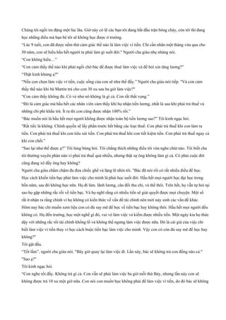 Chúng tôi ngồi im đặng một lúc lâu. Giờ này có lẽ các bạn tôi đang bắt đầu trận bóng chày, còn tôi thì đang
học những điều mà bạn bè tôi sẽ không học được ở trường.
“Lúc 9 tuổi, con đã được nếm thử cảm giác thế nào là làm việc vì tiền. Chỉ cần nhân một tháng vừa qua cho
50 năm, con sẽ hiểu hầu hết người ta phải làm gì suốt đời." Người cha giàu nhẹ nhàng nói.
“Con không hiểu…”
“Con cảm thấy thế nào khi phải ngồi chờ bác để được thuê làm việc và để hỏi xin tăng lương?”
“Thật kinh khủng ạ?"
“Nếu con chọn làm việc vì tiền, cuộc sống của con sẽ như thế đấy.” Người cha giàu nói tiếp. "Và con cảm
thấy thế nào khi bà Martin trả cho con 30 xu sau ba giờ làm việc?"
“Con cảm thấy không đủ. Có vẻ như nó không là gì cả. Con rất thất vọng.”
“Đó là cảm giác mà hầu hết các nhân viên cảm thấy khi họ nhận tiền lương, nhất là sau khi phải trả thuế và
những chi phí khấu trừ. Ít ra thì con cũng được nhận 100% rồi.”
“Bác muốn nói là hầu hết mọi người không được nhận toàn bộ tiền lương sao?” Tôi kinh ngạc hỏi.
"Rất tiếc là không. Chính quyền sẽ lấy phần trước hết bằng các loại thuế. Con phải trả thuế khi con làm ra
tiền. Con phải trả thuế khi con tiêu xài tiền. Con phải trả thuế khi con tiết kiệm tiền. Con phải trả thuế ngay cả
khi con chết.”
“Sao lại như thế được ạ?” Tôi lúng búng hỏi. Tôi chẳng thích những điều tôi vừa nghe chút nào. Tôi biết cha
tôi thường xuyên phàn nàn vì phải trả thuế quá nhiều, nhưng thật sự ông không làm gì cả. Có phải cuộc đời
cũng đang xô đẩy ông hay không?
Người cha giàu chầm chậm đu đưa chiếc ghế và lặng lẽ nhìn tôi. "Bác đã nói rồi có rất nhiều điều để học.
Học cách khiến tiền bạc phải làm việc cho mình là phải học suốt đời. Hầu hết mọi người học đại học trong
bốn năm, sau đó không học nữa. Họ đi làm. lãnh lương, cân đối thu chi, và thế thôi. Trên hết, họ vẫn tự hỏi tại
sao họ gặp những rắc rối về tiền bạc. Và họ nghĩ rằng có nhiều tiền sẽ giải quyết được mọi chuyện. Một số
rất ít nhận ra rằng chính vì họ không có kiến thức về vấn đề tài chính nên mới nảy sinh các vấn đề khác.
Hôm nay bác chỉ muốn xem liệu con có đủ say mê để học về tiền bạc hay không thôi. Hầu hết mọi người đều
không có. Họ đến trường, học một nghề gì đó, vui vẻ làm việc và kiếm được nhiều tiền. Một ngày kia họ thức
dậy với những rắc rối tài chính khổng lồ và không thể ngưng làm việc được nữa. Đó là cái giá của việc chỉ
biết làm việc vì tiền thay vì học cách buộc tiền bạc làm việc cho mình. Vậy con có còn đủ say mê để học hay
không?"
Tôi gật đầu.
“Tốt lắm”, người cha giàu nói. "Bây giờ quay lại làm việc đi. Lần này, bác sẽ không trả con đồng nào cả."
"Sao ạ?"
Tôi kinh ngạc hỏi.
“Con nghe rồi đấy. Không trả gì cả. Con vẫn sẽ phải làm việc ba giờ mỗi thứ Bảy, nhưng lần này con sẽ
không được trả 10 xu một giờ nữa. Con nói con muốn học không phải để làm việc vì tiền, do đó bác sẽ không
 