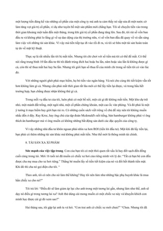 một lượng tiền đáng kể vào những cổ phần của một công ty mà anh ta cảm thấy nó sấp sửa đi một nước cờ
làm tăng vọt giá trị cổ phần, ví dụ như tuyên bố một sản phẩm mới chẳng hạn. Tôi sẽ chuyển tiền vào trong
thời gian khoảng một tuần đến một tháng, trong khi giá trị cổ phần đang tăng lên. Sau đó, tôi rút số vốn ban
đầu ra và không phải lo lắng gì về sự dao dộng của thị trường nữa, vì số vốn ban đầu đã quay về và sẵn sàng
làm việc với những tài sản khác. Vì vậy mà tiền tiếp tục đi vào rồi đi ra, và tôi sở hữu một tài sản hoàn toàn
tự do về mặt kỹ thuật.
Thực sự là rất nhiều lần tôi bị mất tiền. Nhưng tôi chỉ chơi với số tiền mà tôi có thể để mất. Có thể
nói rằng trung bình 10 lần đầu tư thì tôi đánh trúng đích hai hoặc ba lần, năm hoặc sáu lần là không được gì
cả, còn thì sẽ thua mất hai hay ba lần. Nhưng tôi giới hạn số thua lỗ của mình chỉ trong số tiền tôi có vào lúc
đó.
Với những người ghét phải mạo hiểm, họ bỏ tiền vào ngân hàng. Và nói cho cùng thì tiết kiệm vẫn tốt
hơn không làm gì cả. Nhưng cần phải mất thời gian rất lâu mới có thế lấy tiền lại được, và trong hầu hết
trường hợp, bạn chẳng được nhận không thứ gì cả.
Trong mỗi vụ đầu tư của tôi, luôn phải có một bề nổi, một cái gì đó không mất tiền. Một kho dự trữ
nhỏ, một mảnh đất trống, một ngôi nhà, một cổ phần chứng khoán, một cao ốc văn phòng. Và đó phải là một
ý tưởng ít mạo hiểm hay giới hạn rủi ro. Có những cuốn sách viết riêng về chủ đề này nên tôi không muốn
nhắc đến ở đây. Ray Kroc, hay ông chủ của tập đoàn Mcdonald's nổi tiếng, bán hamburger không phải vì ông
thích ăn hamburger mà vì ông muốn có không những bất động sản dưới các đặc quyền của công ty.
Vì vậy những nhà đầu tư khôn ngoan phải nhìn xa hơn ROI (tiền lời đầu tư). Một khi đã lấy tiền lại,
bạn phải có thêm những tài sản khác mà không phải mất tiền. Như thế mới là thông minh tài chính.
8. TÀI SẢN XA XỈ PHẨM
Sức mạnh của việc tập trung. Con của bạn tôi có một thói quen rất xấu là hay đốt sạch đến đồng
cuối cùng trong túi. Mới 16 tuổi nó đã muốn có chiếc xe hơi của riêng mình với lý do: “Tất cả bạn bè con đều
được cha mẹ mua cho xe hơi riêng.” Thằng bé muốn lấy số tiền tiết kiệm của nó và đổi hết thành tiền mặt.
Khi đó thì cha nó gọi điện cho tôi. “
Theo anh, tôi có nên cho nó làm thế không? Hay tôi nên làm như những bậc phụ huynh khác là mua
hẳn chiếc xe cho nó?”
Tôi trả lời: “Điều đó sẽ làm giảm áp lực cho anh trong một tương lai gần, nhưng làm như thế, anh sẽ
dạy nó điều gì trong tương lai xa? Anh thử dùng cái mong muốn có một chiếc xe này và khuyến khích con
mình học được cái gì đó xem sao?”
Hai tháng sau, tôi gặp lại anh ta và hỏi. “Con trai anh có chiếc xe mới chưa?” “Chưa. Nhưng tôi đã
 