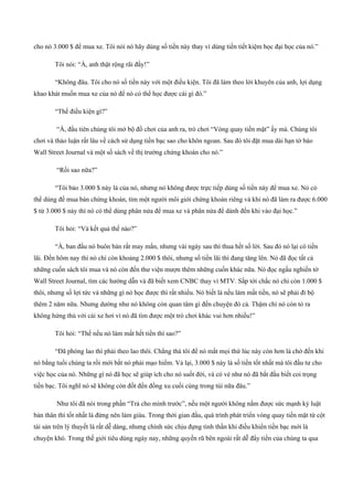 cho nó 3.000 $ để mua xe. Tôi nói nó hãy dùng số tiền này thay vì dùng tiền tiết kiệm học đại học của nó.”
Tôi nói: “À, anh thật rộng rãi đấy!”
“Không đâu. Tôi cho nó số tiền này với một điều kiện. Tôi đã làm theo lời khuyên của anh, lợi dụng
khao khát muốn mua xe của nó để nó có thể học được cái gì đó.”
“Thế điều kiện gì?”
“À, đầu tiên chúng tôi mở bộ đồ chơi của anh ra, trò chơi “Vòng quay tiền mặt” ấy mà. Chúng tôi
chơi và thảo luận rất lâu về cách sử dụng tiền bạc sao cho khôn ngoan. Sau đó tôi đặt mua dài hạn tờ báo
Wall Street Journal và một số sách về thị trường chứng khoán cho nó.”
“Rồi sao nữa?”
“Tôi bảo 3.000 $ này là của nó, nhưng nó không được trực tiếp dùng số tiền này để mua xe. Nó có
thể dùng đế mua bán chứng khoán, tìm một người môi giới chứng khoán riêng và khi nó đã làm ra được 6.000
$ từ 3.000 $ này thì nó có thể dùng phân nửa để mua xe và phân nửa để dành đến khi vào đại học.”
Tôi hỏi: “Và kết quả thế nào?”
“À, ban đầu nó buôn bán rất may mắn, nhưng vài ngày sau thì thua hết số lời. Sau đó nó lại có tiền
lãi. Đến hôm nay thì nó chỉ còn khoảng 2.000 $ thôi, nhưng số tiền lãi thì đang tăng lên. Nó đã đọc tất cả
những cuốn sách tôi mua và nó còn đến thư viện mượn thêm những cuốn khác nữa. Nó đọc ngấu nghiến tờ
Wall Street Journal, tìm các hướng dẫn và đã biết xem CNBC thay vì MTV. Sắp tới chắc nó chỉ còn 1.000 $
thôi, nhưng số lợi tức và những gì nó học được thì rất nhiều. Nó biết là nếu làm mất tiền, nó sẽ phải đi bộ
thêm 2 năm nữa. Nhưng dường như nó không còn quan tâm gì đến chuyện đó cả. Thậm chí nó còn tỏ ra
không hứng thú với cái xe hơi vì nó đã tìm được một trò chơi khác vui hơn nhiều!”
Tôi hỏi: “Thế nếu nó làm mất hết tiền thì sao?”
“Đã phóng lao thì phải theo lao thôi. Chẳng thà tôi để nó mất mọi thứ lúc này còn hơn là chờ đến khi
nó bằng tuổi chúng ta rồi mới bắt nó phải mạo hiểm. Vả lại, 3.000 $ này là số tiền tốt nhất mà tôi đầu tư cho
việc học của nó. Những gì nó đã học sẽ giúp ích cho nó suốt đời, và có vẻ như nó đã bắt đầu biết coi trọng
tiền bạc. Tôi nghĩ nó sẽ không còn đốt đến đồng xu cuối cùng trong túi nữa đâu.”
Như tôi đã nói trong phần “Trả cho mình trước”, nếu một người không nắm được sức mạnh kỷ luật
bản thân thì tốt nhất là đừng nên làm giàu. Trong thời gian đầu, quá trình phát triển vòng quay tiền mặt từ cột
tài sản trên lý thuyết là rất dễ dàng, nhưng chính sức chịu đựng tinh thần khi điều khiển tiền bạc mới là
chuyện khó. Trong thế giới tiêu dùng ngày nay, những quyến rũ bên ngoài rất dễ đẩy tiền của chúng ta qua
 