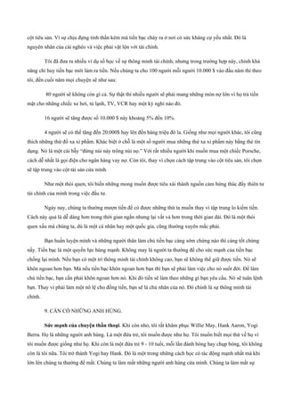 cột tiêu sản. Vì sự chịu đựng tinh thần kém mà tiền bạc chảy ra ở nơi có sức kháng cự yếu nhất. Đó là
nguyên nhân của cái nghèo và việc phải vật lộn với tài chính.
Tôi đã đưa ra nhiều ví dụ số học về sự thông minh tài chính, nhưng trong trường hợp này, chính khả
năng chỉ huy tiền bạc mới làm ra tiền. Nếu chúng ta cho 100 người mỗi người 10.000 $ vào đầu năm thì theo
tôi, đến cuối năm mọi chuyện sẽ như sau:
80 người sẽ không còn gì cả. Sự thật thì nhiều người sẽ phải mang những món nợ lớn vì họ trả tiền
mặt cho những chiếc xe hơi, tủ lạnh, TV, VCR hay một kỳ nghỉ nào đó.
16 người sẽ tăng được số 10.000 $ này khoảng 5% đến 10%.
4 người sẽ có thể tăng đến 20.000$ hay lên đến hàng triệu đô la. Giống như mọi người khác, tôi cũng
thích những thứ đồ xa xỉ phẩm. Khác biệt ở chỗ là một số người mua những thứ xa xỉ phẩm này bằng thẻ tín
dụng. Nó là một cái bẫy “đứng núi này trông núi nọ.” Với rất nhiều người khi muốn mua một chiếc Porsche,
cách dễ nhất là gọi điện cho ngân hàng vay nợ. Còn tôi, thay vì chọn cách tập trung vào cột tiêu sản, tôi chọn
sẽ tập trung vào cột tài sản cửa mình.
Như một thói quen, tôi biến những mong muốn được tiêu xài thành nguồn cảm hứng thúc đẩy thiên tư
tài chính của mình trong việc đầu tư.
Ngày nay, chúng ta thường mượn tiền để có được những thứ ta muốn thay vì tập trung lo kiếm tiền.
Cách này quả là dễ dàng hơn trong thời gian ngắn nhưng lại vất vả hơn trong thời gian dài. Đó là một thói
quen xấu mà chúng ta, dù là một cá nhân hay một quốc gia, cũng thường xuyên mắc phải.
Bạn huấn luyện mình và những người thân làm chủ tiền bạc càng sớm chừng nào thì càng tốt chừng
nấy. Tiền bạc là một quyền lực hùng mạnh. Không may là người ta thường để cho sức mạnh của tiền bạc
chống lại mình. Nếu bạn có một trí thông minh tài chính không cao, bạn sẽ không thể giữ được tiền. Nó sẽ
khôn ngoan hơn bạn. Mà nếu tiền bạc khôn ngoan hơn bạn thì bạn sẽ phải làm việc cho nó suốt đời. Để làm
chủ tiền bạc, bạn cần phải khôn ngoan hơn nó. Khi đó tiền sẽ làm theo những gì bạn yêu cầu. Nó sẽ tuân lệnh
bạn. Thay vì phải làm một nô lệ cho đồng tiền, bạn sẽ là chủ nhân của nó. Đó chính là sự thông minh tài
chính.
9. CẦN CÓ NHỮNG ANH HÙNG.
Sức mạnh của chuyện thần thoại. Khi còn nhỏ, tôi rất khâm phục Willie May, Hank Aaron, Yogi
Berra. Họ là những người anh hùng. Là một đứa trẻ, tôi muốn được như họ. Tôi muốn biết mọi thứ về họ vì
tôi muốn được giống như họ. Khi còn là một đứa trẻ 9 ­ 10 tuổi, mỗi lần đánh bóng hay chụp bóng, tôi không
còn là tôi nữa. Tôi trở thành Yogi hay Hank. Đó là một trong những cách học có tác động mạnh nhất mà khi
lớn lên chúng ta thường để mất. Chúng ta làm mất những người anh hùng cửa mình. Chúng ta làm mất sự
 