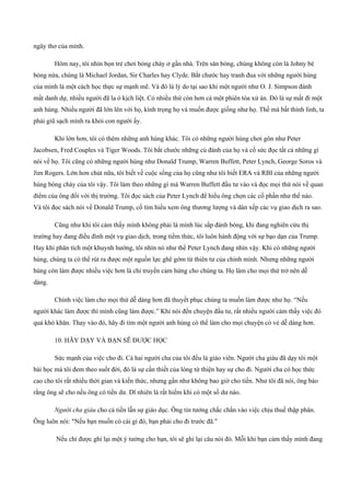 ngây thơ của mình.
Hôm nay, tôi nhìn bọn trẻ chơi bóng chày ở gần nhà. Trên sân bóng, chúng không còn là Johny bé
bỏng nứa, chúng là Michael Jordan, Sir Charles hay Clyde. Bắt chước hay tranh đua với những người hùng
của mình là một cách học thực sự mạnh mẽ. Và đó là lý do tại sao khi một người như O. J. Simpson đánh
mất danh dự, nhiều người đã la ó kịch liệt. Có nhiều thứ còn hơn cả một phiên tòa xử án. Đó là sự mất đi một
anh hùng. Nhiều người đã lớn lên với họ, kính trọng họ và muốn được giống như họ. Thế mà bất thình lình, ta
phải giũ sạch mình ra khỏi con người ấy.
Khi lớn hơn, tôi có thêm những anh hùng khác. Tôi có những người hùng chơi gôn như Peter
Jacobsen, Fred Couples và Tiger Woods. Tôi bắt chước những cú đánh của họ và cố sức đọc tất cả những gì
nói về họ. Tôi cũng có những người hùng như Donald Trump, Warren Buffett, Peter Lynch, George Soros và
Jim Rogers. Lớn hơn chút nữa, tôi biết về cuộc sống của họ cũng như tôi biết ERA và RBI của những người
hùng bóng chày của tôi vậy. Tôi làm theo những gì mà Warren Buffett đầu tư vào và đọc mọi thứ nói về quan
điểm của ông đối với thị trường. Tôi đọc sách của Peter Lynch để hiểu ông chọn các cổ phần như thế nào.
Và tôi đọc sách nói về Donald Trump, cố tìm hiểu xem ông thương lượng và dàn xếp các vụ giao dịch ra sao.
Cũng như khi tôi cảm thấy mình không phải là mình lúc sắp đánh bóng, khi đang nghiên cứu thị
trường hay đang điều đình một vụ giao dịch, trong tiềm thức, tôi luôn hành động với sự bạo dạn của Trump.
Hay khi phân tích một khuynh hướng, tôi nhìn nó như thể Peter Lynch đang nhìn vậy. Khi có những người
hùng, chúng ta có thể rút ra được một nguồn lực ghê gớm từ thiên tư của chính mình. Nhưng những người
hùng còn làm được nhiều việc hơn là chỉ truyền cảm hứng cho chúng ta. Họ làm cho mọi thứ trở nên dễ
dàng.
Chính việc làm cho mọi thứ dễ dàng hơn đã thuyết phục chúng ta muốn làm được như họ. “Nếu
người khác làm được thì mình cũng làm được.” Khi nói đến chuyện đầu tư, rất nhiều người cảm thấy việc đó
quá khó khăn. Thay vào đó, hãy đi tìm một người anh hùng có thể làm cho mọi chuyện có vẻ dễ dàng hơn.
10. HÃY DẠY VÀ BẠN SẼ ĐƯỢC HỌC
Sức mạnh của việc cho đi. Cả hai người cha của tôi đều là giáo viên. Người cha giàu đã dạy tôi một
bài học mà tôi đem theo suốt đời, đó là sự cần thiết của lòng từ thiện hay sự cho đi. Người cha có học thức
cao cho tôi rất nhiều thời gian và kiến thức, nhưng gần như không bao giờ cho tiền. Như tôi đã nói, ông bảo
rằng ông sẽ cho nếu ông có tiền dư. Dĩ nhiên là rất hiếm khi có một số dư nào.
Người cha giàu cho cả tiền lẫn sự giáo dục. Ông tin tưởng chắc chắn vào việc chịu thuế thập phân.
Ông luôn nói: "Nếu bạn muốn có cái gì đó, bạn phải cho đi trước đã."
Nếu chỉ được ghi lại một ý tưởng cho bạn, tôi sẽ ghi lại câu nói đó. Mỗi khi bạn cảm thấy mình đang
 