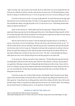 “nghèo” hay đang “cần” một cái gì đó, trước tiên hãy cho đi cái mình muốn và nó sẽ trở lại gấp nhiều lần. Đó
hoàn toàn là sự thật đối với tiền bạc, tình bạn, mình yêu hay chỉ một nụ cười. Tôi biết thường không ai muốn
làm thế cả, nhưng với tôi điều đó luôn xảy ra. Tôi tin vào quy luật có đi có lại và tôi cho đi những gì tôi muốn.
Tôi muốn có tiền nên tôi cho tiền, và nó quay lại gấp nhiều lần. Tôi muốn buôn bán nên tôi giúp người
khác buôn bán và tôi có thể bán được hàng. Tôi muốn có cơ hội gặp gỡ nên tôi giúp người khác giao tiếp, và
như một phép thần, những cơ hội gặp gỡ lại đến với tôi. Có một câu nói cổ xưa: “Chúa không cần phải nhận,
nhưng con người lại cần phải cho.”
Người cha giàu thường nói: “Người nghèo tham lam hơn người giàu.” Ông giải thích rằng một
người giàu thường cung cấp cái gì đó mà những người khác cần có. Suốt những năm tháng trong đời, mỗi khi
tôi cảm thấy túng quẫn, thiếu tiền hay cần giúp đỡ, tôi chỉ đơn giản đi ra ngoài hay suy nghĩ xem mình muốn gì
và quyết định cho nó đi. Và khi tôi cho đi, nó luôn luôn quay lại.
Điều này nhắc tôi nhớ lại câu chuyện về một anh chàng ngồi trong đêm lạnh giá với một đống củi
trên tay, anh ta hét lên với cái lò sưởi phệ bụng: “Khi nào mày cho tao một ít lửa thì tao mới bỏ cui vào.” Và
mỗi khi nói đến tiền bạc, tình yêu, hạnh phúc, buôn bán hay giao dịch, mong bạn hãy nhớ rằng: đầu tiên phải
cho đi cái bạn muốn và rồi nó sẽ quay lại. Thường thì chỉ cần quá trình suy nghĩ xem tôi muốn gì và làm sao
để đem cho người khác những gì tôi muốn cũng đủ làm phát sinh một dòng chảy hào phóng. Mỗi khi cảm
thấy người ta không cười với mình, tôi mỉm cười với họ và nói: “Xin chào” và như một phép màu bỗng có
nhiều người mỉm cười với tôi. Quả thực thế giới chỉ là một tấm gương để soi lại chính mình.
Vì vậy mà tôi nói: “Hãy dạy mọi người và bạn sẽ được học.” Tôi thấy rằng mình càng nhiệt tình dạy
cho những người muốn học thì mình càng học được nhiều hơn. Nếu muốn học về tiền bạc, hãy dạy điều đó
cho người khác. Một dòng tư tưởng mới và những điều đặc biệt tốt đẹp hơn sẽ đến với bạn. Cũng có đôi lúc
tôi cho đi và không có gì quay lại hay những thứ nhận được lại không phải thứ tôi muốn. Nhưng sau khi xem
xét và tự vấn mình kỹ hơn, tôi thấy rằng trong những trường hợp như thế, thực sự tôi đã cho để nhận chứ
không phải là cho để mà cho.
Cha tôi dạy các giáo viên và ông trở thành một giáo viên đứng đầu. Người cha giàu luôn dạy những
người trẻ tuổi cách kinh doanh của ông. Khi nhìn lại, chính sự rộng rãi cùng những gì họ biết đã làm cho họ
khôn ngoan hơn. Trong thế giới này có những quyền lực mạnh mẽ hơn chúng ta rất nhiều. Bạn có thể tự mình
đạt được chúng, nhưng với sự giúp đỡ của những quyền lực này thì mọi việc sẽ dễ hơn nhiều. Tất cả những gì
bạn cần là phải rộng rãi với những gì mình có, và các quyền lực sẽ rộng rãi lại với bạn.
CHƯƠNG 10: MỘT SỐ VIỆC PHẢI LÀM
Vẫn còn muốn nhiều hơn? Đây là một số việc phải làm
Nhiều người không thoả mãn với 10 bước trên của tôi. Họ thâys chúng triết lý hơn là hành động. Tôi nghĩ
 