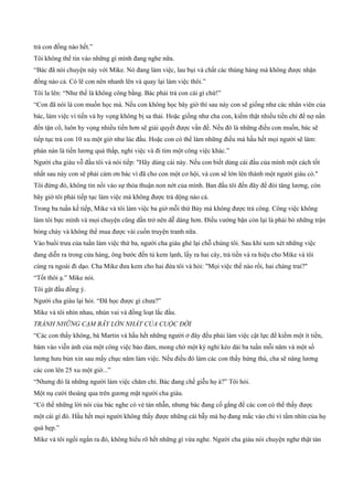 trả con đồng nào hết.”
Tôi không thể tin vào những gì mình đang nghe nữa.
“Bác đã nói chuyện này với Mike. Nó đang làm việc, lau bụi và chất các thùng hàng mà không được nhận
đồng nào cả. Có lẽ con nên nhanh lên và quay lại làm việc thôi.”
Tôi la lên: “Như thế là không công bằng. Bác phải trả con cái gì chứ!”
“Con đã nói là con muốn học mà. Nếu con không học bây giờ thì sau này con sẽ giống như các nhân viên của
bác, làm việc vì tiền và hy vọng không bị sa thải. Hoặc giống như cha con, kiếm thật nhiều tiền chỉ để nợ nần
đến tận cổ, luôn hy vọng nhiều tiền hơn sẽ giải quyết được vấn đề. Nếu đó là những điều con muốn, bác sẽ
tiếp tục trả con 10 xu một giờ như lúc đầu. Hoặc con có thể làm những điều mà hầu hết mọi người sẽ làm:
phàn nàn là tiền lương quá thấp, nghỉ việc và đi tìm một công việc khác.”
Người cha giàu vỗ đầu tôi và nói tiếp: "Hãy dùng cái này. Nếu con biết dùng cái đầu của mình một cách tốt
nhất sau này con sẽ phải cảm ơn bác vì đã cho con một cơ hội, và con sẽ lớn lên thành một người giàu có."
Tôi đứng đó, không tin nổi vào sự thỏa thuận non nớt của mình. Ban đầu tôi đến đây để đòi tăng lương, còn
bây giờ tôi phải tiếp tục làm việc mà không được trả dộng nào cả.
Trong ba tuần kế tiếp, Mike và tôi làm việc ba giờ mỗi thứ Bảy mà không được trả công. Công việc không
làm tôi bực mình và mọi chuyện cũng dần trở nên dễ dàng hơn. Điều vướng bận còn lại là phải bỏ những trận
bóng chày và không thể mua được vài cuốn truyện tranh nữa.
Vào buổi trưa của tuần làm việc thứ ba, người cha giàu ghé lại chỗ chúng tôi. Sau khi xem xét những việc
đang diễn ra trong cửa hàng, ông bước đến tủ kem lạnh, lấy ra hai cây, trả tiền và ra hiệu cho Mike và tôi
cùng ra ngoài đi dạo. Cha Mike đưa kem cho hai đứa tôi và hỏi: "Mọi việc thế nào rồi, hai chàng trai?"
“Tốt thôi ạ.” Mike nói.
Tôi gật đầu đồng ý.
Người cha giàu lại hỏi. “Đã học được gì chưa?”
Mike và tôi nhìn nhau, nhún vai và đồng loạt lắc đầu.
TRÁNH NHỮNG CẠM BẪY LỚN NHẤT CỦA CUỘC ĐỜI
“Các con thấy không, bà Martin và hầu hết những người ở đây đều phải làm việc cật lực để kiếm một ít tiền,
bám vào viễn ảnh của một công việc bảo đảm, mong chờ một kỳ nghỉ kéo dài ba tuần mỗi năm và một số
lương hưu bủn xỉn sau mấy chục năm làm việc. Nếu điều đó làm các con thấy hứng thú, cha sẽ nâng lương
các con lên 25 xu một giờ...”
“Nhưng đó là những người làm việc chăm chỉ. Bác đang chế giễu họ à?” Tôi hỏi.
Một nụ cười thoáng qua trên gương mặt người cha giàu.
“Có thể những lời nói của bác nghe có vẻ tàn nhẫn, nhưng bác đang cố gắng để các con có thể thấy được
một cái gì đó. Hầu hết mọi người không thấy được những cái bẫy mà họ đang mắc vào chỉ vì tầm nhìn của họ
quá hẹp.”
Mike và tôi ngồi ngẩn ra đó, không hiểu rõ hết những gì vừa nghe. Người cha giàu nói chuyện nghe thật tàn
 