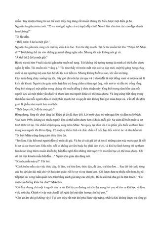 nhẫn. Tuy nhiên chúng tôi có thể cảm thấy ông đang rất muốn chúng tôi hiểu được một điều gì đó.
Người cha giàu mỉm cười. "25 xu một giờ nghe có vẻ tuyệt đấy chứ? Nó có làm cho tim các con đập nhanh
hơn không?"
Tôi lắc đầu.
“Thôi được 1 đô la một giờ.”
Người cha giàu nói cùng với một nụ cười kín đáo. Tim tôi đập mạnh. Trí óc tôi muốn hét lên: “Nhận đi! Nhận
đi!” Tôi không thể tin vào những gì mình đang nghe nữa. Nhưng tôi vẫn không nói gì cả.
"À thế thì 2 đô la một giờ."
Bộ óc và trái tim 9 tuổi của tôi gần như muốn nổ tung. Tôi không thể tưởng tượng là mình có thể kiếm được
ngần ấy tiền. Tôi muốn nói “vâng ạ.” Tôi như thấy rõ trước mắt một cái xe đạp mới, một bộ găng bóng chày
mới và sự ngưỡng mộ của bạn bè khi tôi xoè tiền ra. Nhưng không biết tại sao, tôi vẫn im lặng.
Cây kem đang chảy xuống tay tôi. Bây giờ chỉ còn lại cái que và ở dưới đất là một đống vani và sôcôla mà lũ
kiến rất khoái. Người cha giàu nhìn hai đứa trẻ đang chăm chăm ngó ông, mắt mở to và đầu óc trống rỗng.
Ông biết rằng có một phần trong chúng tôi muốn đồng ý thỏa thuận này. Ông biết trong tâm hồn của mỗi
người đều có một phần yếu đuối và tham lam mà người khác có thể mua được. Và ông cũng biết rằng trong
tâm hồn của mỗi người đều có một phần mạnh mẽ và quyết tâm không bao giờ mua được cả. Vấn đề chỉ đơn
giản là phần nào mạnh hơn mà thôi.
"Thôi được rồi, 5 đô la một giờ."
Bỗng dưng, lòng tôi chợt lắng lại. Điều gì đó đã thay đổi. Lời mời chào trở nên quá lớn và đâm ra lố bịch.
Vào năm 1956, không có nhiều người lớn có thể kiếm được hơn 5 đô la mỗi giờ. Sự cám dỗ biến mất và sự
bình tĩnh trở lại. Tôi chầm chậm quay sang nhìn Mike. Nó quay lại nhìn tôi. Cái phần yếu đuối và tham lam
trong con người tôi đã im lặng. Có một sự điềm tĩnh và chắc chắn về tiền bạc đến với trí óc và tâm hồn tôi.
Tôi biết Mike cũng đang cảm thấy điều đó.
“Tốt lắm. Hầu hết mọi người đều có một cái giá. Và họ có cái giá đó vì họ có những cảm xúc mà ta gọi là nỗi
lo sợ và sự tham lam. Đầu tiên, nỗi lo không có tiền buộc họ phải làm việc, và khi họ lãnh lương thì sự tham
lam hoặc lòng thèm muốn khiến họ bắt đầu nghĩ đến những thứ tuyệt vời mà tiền bạc có thể mua được. Khi
đó thì một khuôn mẫu bắt đầu…" Người cha giàu dịu dàng nói.
“Khuôn mẫu nào ạ?” Tôi hỏi.
“Cái khuôn mẫu của việc thức dậy, đi làm, trả hóa đơn, thức dậy, đi làm, trả hóa đơn… Sau đó thì cuộc sống
của họ cứ kéo dài mãi chỉ với hai cảm giác: nỗi lo sợ và sự tham lam. Khi được đưa ra nhiều tiền hơn, họ sẽ
tiếp tục cái vòng luẩn quẩn nêu trên bằng cách gia tăng các chi phí. Đó là cái mà cha gọi là Rat Race.” “Có
một con đường khác hả cha?” Mike hỏi.
“Có đấy nhưng chỉ một ít người tìm ra nó. Đó là con đường mà cha hy vọng hai con sẽ tìm ra khi học và làm
việc với cha. Chính vì vậy mà cha đã đề nghị đủ loại tiền lương cho hai con.”
“Cha có ám chỉ gì không vậy? Tụi con thấy rất mệt khi phải làm việc nặng, nhất là khi không được trả công gì
 