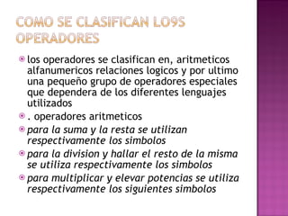 los operadores se clasifican en, aritmeticos alfanumericos relaciones logicos y por ultimo una pequeño grupo de operadores especiales que dependera de los diferentes lenguajes utilizados  . operadores aritmeticos para la suma y la resta se utilizan respectivamente los simbolos para la division y hallar el resto de la misma se utiliza respectivamente los simbolos para multiplicar y elevar potencias se utiliza respectivamente los siguientes simbolos  