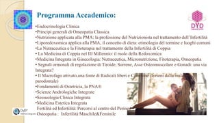 Programma Accademico:
•Endocrinologia Clinica
•Principi generali di Omeopatia Classica
•Nutrizione applicata alla PMA: la professione del Nutrizionista nel trattamento dell’Infertilità
•Liporedoxomica applica alla PMA, il concetto di dieta: etimologia del termine e luoghi comuni
•La Nutraceutica e la Fitoterapia nel trattamento della Infertilità di Coppia​
• La Medicina di Coppia nel III Millennio: il ruolo della Redoxomica
•Medicina Integrata in Ginecologia: Nutraceutica, Micronutrizione, Fitoterapia, Omeopatia
• Segnali ormonali di regolazione di Tiroide, Surrene, Asse Osteomuscolare e Gonadi: una via
Integrata?
• Il Macrofago attivato,una fonte di Radicali liberi e Citochine (lezioni dalla malattia
parodontale)
•Fondamenti di Ostetricia, la PNA®
•Scienze Andrologiche Integrate
•Sessuologia Clinica Integrata
•Medicina Estetica Integrata
•Fertilità ed Infertilità: Percorsi al centro del Perineo
•Osteopatia : Infertilità Maschile&Feminile
 