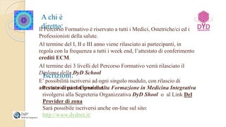 A chi è
diretto:Il Percorso Formativo è riservato a tutti i Medici, Ostetriche/ci ed i
Professionisti della salute.
Al termine del I, II e III anno viene rilasciato ai partecipanti, in
regola con la frequenza a tutti i week end, l’attestato di conferimento
crediti ECM.
Al termine dei 3 livelli del Percorso Formativo verrà rilasciato il
Diploma della DyD School
E’ possibilità iscriversi ad ogni singolo modulo, con rilascio di
attestato di partecipazione.
Iscrizioni:
Per iscriversi al Corso di Alta Formazione in Medicina Integrativa
rivolgersi alla Segreteria Organizzativa DyD Shool o al Link Del
Provider di zona
Sarà possibile iscriversi anche on-line sul sito:
http://www.dydnet.it/
 