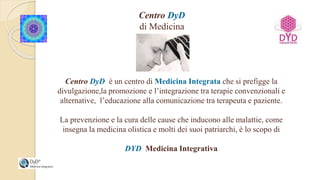 Centro DyD
di Medicina
Integrata
Centro DyD è un centro di Medicina Integrata che si prefigge la
divulgazione,la promozione e l’integrazione tra terapie convenzionali e
alternative, l’educazione alla comunicazione tra terapeuta e paziente.
La prevenzione e la cura delle cause che inducono alle malattie, come
insegna la medicina olistica e molti dei suoi patriarchi, è lo scopo di
DYD Medicina Integrativa
 
