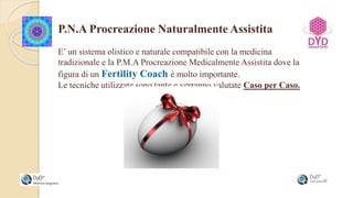 P.N.A Procreazione Naturalmente Assistita
E’ un sistema olistico e naturale compatibile con la medicina
tradizionale e la P.M.A Procreazione Medicalmente Assistita dove la
figura di un Fertility Coach è molto importante.
Le tecniche utilizzate sono tante e verranno valutate Caso per Caso.
 