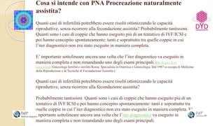 Cosa si intende con PNA Procreazione naturalmente
assistita?
Quanti casi di infertilità potrebbero essere risolti ottimizzando le capacità
riproduttive, senza ricorrere alla fecondazione assistita? Probabilmente tantissimi.
Quanti sono i casi di coppie che hanno eseguito più di un tentativo di IVF/ICSI e
poi hanno concepito spontaneamente: tanti e soprattutto tra quelle coppie in cui
l’iter diagnostico non era stato eseguito in maniera completa.
E’ importante sottolineare ancora una volta che l’iter diagnostico va eseguito in
maniera completa e non rimandando uno degli esami principali. (Dr. Franco Lisi
Ginecologo Ginecologo fertilità e sterilità Roma. Specialista in Ostetrica e Ginecologia. Dal 1987 si occupa di Medicina
della Riproduzione e di Tecniche di Fecondazione Assistita.)
Quanti casi di infertilità potrebbero essere risolti ottimizzando le capacità
riproduttive, senza ricorrere alla fecondazione assistita?
Probabilmente tantissimi. Quanti sono i casi di coppie che hanno eseguito più di un
tentativo di IVF/ICSI e poi hanno concepito spontaneamente: tanti e soprattutto tra
quelle coppie in cui l’iter diagnostico non era stato eseguito in maniera completa. E’
importante sottolineare ancora una volta che l’iter diagnostico va eseguito in
maniera completa e non rimandando uno degli esami principali.
 