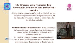 Che differenza esiste fra medico della
riproduzione e un medico della riproduzione
assistita:
Gli esami possono essere perfetti agli occhi di alcuni ma
non perfetti agli occhi di altri rivolgersi sempre ad un
medico della riproduzione e non ad un medico della
riproduzione assistita.
Vi chiederete che differenza esiste?. Bene, un medico
della riproduzione é un medico esperto di diagnosi e
terapia medica dell’infertilità e di tecniche di
fecondazione assistita.
Un medico della riproduzione assistita è quel medico
che di fronte ad un caso di infertilità rinuncia ad un
approfondimento diagnostico e va diretto verso la
 