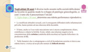 Negli ultimi 20 anni il diverso ruolo assunto nella società dalla donna
ha favorito in qualche modo lo sviluppo di patologie ginecologiche, così
com’ è noto che il procrastinare l’età del
1° figlio dopo i 30 anni determina una ridotta performance riproduttiva.
• Le modificate abitudini sessuali, con il conseguente diffondersi delle infiammazioni
pelviche, hanno portato ad una riduzione della fecondità.
• Il fumo, anche se il suo reale meccanismo non è ancora completamente chiaro,
contribuisce a ridurre la fertilità. Esiste, infatti, una relazione negativa tra la
concentrazione della cotinina (catabolita della nicotina) nel liquido follicolare e la
produzione di E2.
• Nelle fumatrici che si sottopongono a cicli di fecondazione assistita si ritrova una
ridotta riserva ovarica ed un più alto numero di follicoli atresici.
 