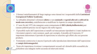 • I farmaci antinfiammatori di largo impiego sono ritenuti tra i responsabili della Luteinized
Unruptured Follicle Syndrome.
• Le abitudini alimentari volontarie (diete) e non (animali e vegetali allevati e coltivati in
modo non corretto), contribuiscono a modificare le risposte in campo riproduttivo.
• E’ noto fin dal 1972 che mangiare carne contaminata di DES (diethylstilbestrolo) può
causare pubertà precoce sia nei ragazzi che nelle ragazze.
• Il possibile ruolo dell’esposizione ai metalli sul meccanismo riproduttivo è stato studiato tra
i lavoratori esposti a varie sostanze, quali, per esempio, il piombo ed il mercurio. E’
importante determinare il periodo di esposizione in relazione agli effetti che essi possono
produrre.
• Fortemente controverso è ancora il pericolo sulla riproduzione determinato dall’esposizione
ai campi elettromagnetici.
• Notevole importanza rivestono i comportamenti sessuali ed i disturbi della sessualità che
richiedono una indagine molto accurata ed interventi mirati.
 