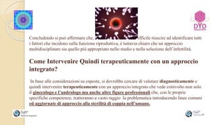Concludendo si può affermare che, nonostante sia ancora difficile riuscire ad identificare tutti
i fattori che incidono sulla funzione riproduttiva, è tuttavia chiaro che un approccio
multidisciplinare sia quello più appropriato nello studio e nella soluzione dell’infertilità.
Come Intervenire Quindi terapeuticamente con un approccio
integrato?
In base alle considerazioni su esposte, si dovrebbe cercare di valutare diagnosticamente e
quindi intervenire terapeuticamente con un approccio integrato che vede coinvolto non solo
il ginecologo e l’andrologo ma anche altre figure professionali che, con le proprie
specifiche competenze, tratteranno a vasto raggio la problematica introducendo linee comuni
ed aggiornate di approccio alla sterilità di coppia nell’umano.
 