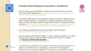 Considerazioni finali poco conosciute e considerate
• I Primi mille giorni del bambino. Quanto puoi influenzare la sua salute
futura secondo l’Epigenetica http://www.nostrofiglio.it/gravidanza/settimane-1-13/i-
primi-mille-giorni-del-bambino-epigenetica
• Nei primi 1000 giorni di vita del bebè i quattro «miracoli» della crescita,
grazie al latte materno e a una dieta su misura si pongono le basi per lo
stato di salute del futuro adulto al riparo dal rischio di sviluppare malattie
croniche http://www.corriere.it/salute/pediatria/14_novembre_18/nei-primi-1000-giorni-
vita-bebe-quattro-miracoli-crescita-91796ed0-6f06-11e4-a038-d659db30b64c.shtml
• L’Evoluzione della Donna (La Donna: Madre dell’Umanità)
http://www.dydnaturalbirth.it/articoli/articolo4.html
• Lettera aperta a tutte le donne Oggi vi voglio svelare un segreto. Lo sapete
chi siete voi? Non ve lo ha mai detto nessuno? No? Allora ve lo dico
io. Voi siete le Madri dell’umanità.
http://www.gravidanzaconsapevole.org/home.html
• La ferita che la medicina non conosce e che non è in grado di guarire. La
donna e il bambino spesso, purtroppo, sono trattati come pazienti
impersonali e le procedure applicate non tengono conto dell'alto valore
 