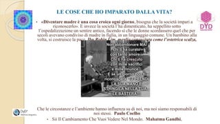 LE COSE CHE HO IMPARATO DALLA VITA?
• «Diventare madre è una cosa eroica ogni giorno, bisogna che la società impari a
riconoscerlo». E invece la società l’ha dimenticato, ha seppellito sotto
l’ospedalizzazione un sentire antico, facendo sì che le donne scordassero quel che per
secoli avevano condiviso di madre in figlia, in un linguaggio comune. Un bambino alla
volta, si costruisce la pace. Ibu Robin Lim, meglio conosciuta come l’ostetrica scalza,
• Che le circostanze e l’ambiente hanno influenza su di noi, ma noi siamo responsabili di
noi stessi. Paulo Coelho
• Sii Il Cambiamento Che Vuoi Vedere Nel Mondo. Mahatma Gandhi,
 