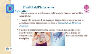 Finalità dell'intervento
formativo:• Rappresentare un ampliamento delle proprie conoscenze medico-
scientifiche
• Favorire lo sviluppo di un percorso diagnostico-terapeutico per la
corretta gestione dei pazienti secondo i Principi della Medicina
Integrata
• Favorire l’arricchimento delle lezioni frontali, con un approccio
didattico che si fonda sull’interscambio esperienziale clinico tra
docente e discenti sull’impiego delle tecniche di base delle diverse bio-
discipline
 