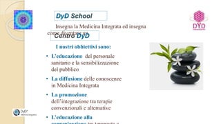Insegna la Medicina Integrata ed insegna
come diventare un
Centro DyD
I nostri obbiettivi sono:
• L’educazione del personale
sanitario e la sensibilizzazione
del pubblico
• La diffusione delle conoscenze
in Medicina Integrata
• La promozione
dell’integrazione tra terapie
convenzionali e alternative
• L’educazione alla
 