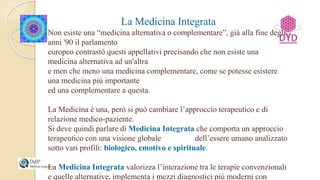 La Medicina Integrata
Non esiste una “medicina alternativa o complementare”, già alla fine degli
anni '90 il parlamento
europeo contrastò questi appellativi precisando che non esiste una
medicina alternativa ad un'altra
e men che meno una medicina complementare, come se potesse esistere
una medicina più importante
ed una complementare a questa.
La Medicina è una, però si può cambiare l’approccio terapeutico e di
relazione medico-paziente.
Si deve quindi parlare di Medicina Integrata che comporta un approccio
terapeutico con una visione globale dell’essere umano analizzato
sotto vari profili: biologico, emotivo e spirituale.
La Medicina Integrata valorizza l’interazione tra le terapie convenzionali
e quelle alternative, implementa i mezzi diagnostici più moderni con
 